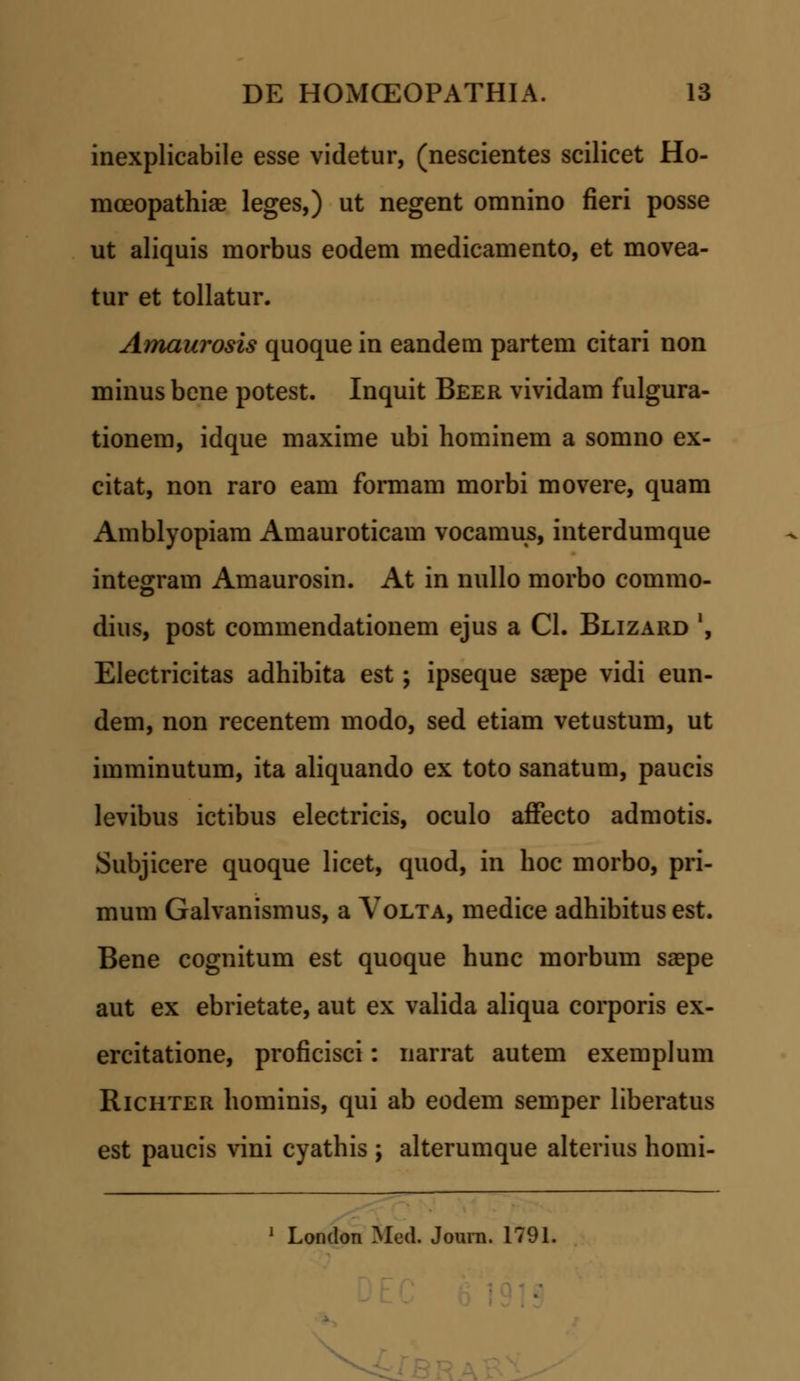 inexplicabile esse videtur, (nescientes scilicet Ho- mceopathiae leges,) ut negent omnino fieri posse ut aliquis morbus eodem medicamento, et movea- tur et tollatur. Amaurosis quoque in eandem partem citari non minus bene potest. Inquit Beer vividam fulgura- tionem, idque maxime ubi hominem a somno ex- citat, non raro eam formam morbi movere, quam Amblyopiam Amauroticam vocamus, interdumque integraui Amaurosin. At in nullo morbo commo- dius, post commendationem ejus a Cl. Blizard ', Electricitas adhibita est; ipseque saepe vidi eun- dem, non recentem modo, sed etiam vetustum, ut imminutum, ita aliquando ex toto sanatum, paucis levibus ictibus electricis, oculo affecto admotis. Subjicere quoque licet, quod, in hoc morbo, pri- mum Galvanismus, a Volta, medice adhibitus est. Bene cognitum est quoque hunc morbum saepe aut ex ebrietate, aut ex valida aliqua corporis ex- ercitatione, proficisci: narrat autem exemplum Richter hominis, qui ab eodem semper liberatus est paucis vini cyathis ; alterumque alterius homi- 1 London Med. Joura. 1791. V