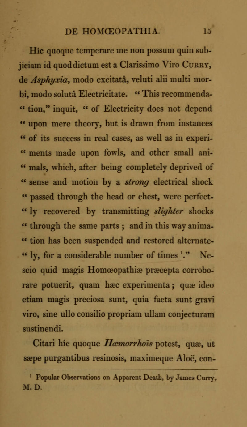 Hic quoque temperare me non possum quin sub- jiciam id quoddictum est a Clarissimo Viro Curry, de Asphyxia, modo excitata, veluti alii multi mor- bi, modo soluta Electricitate. u This recommenda- * tion, inquit, of Electricity does not depend upon mere theory, but is drawn from instances of its success in real cases, as well as in experi- ments made upon fowls, and other small ani- mals, which, after being completely deprived of sense and motion by a strong electrical shock passed through the head or chest, were perfect- ly recovered by transmitting slighter shocks through the same parts ; and in this way anima- tion has been suspended and restored alternate- ly, for a considerable number of times '. Xe- scio quid magis Homceopathia? pra?cepta corrobo- rare potuerit, quam ha?c experimenta; qua? ideo etiam magis preciosa sunt, quia facta sunt gravi viro, sine ullo consilio propriam ullam conjecturam sustinendi. Citari hic quoque Hcemorrhois potest, qua?, ut sa?pe purgantibus resinosis, maximeque Aloe, con- 1 Popular Observations on Apparent Death, by James Curn\ M. D.