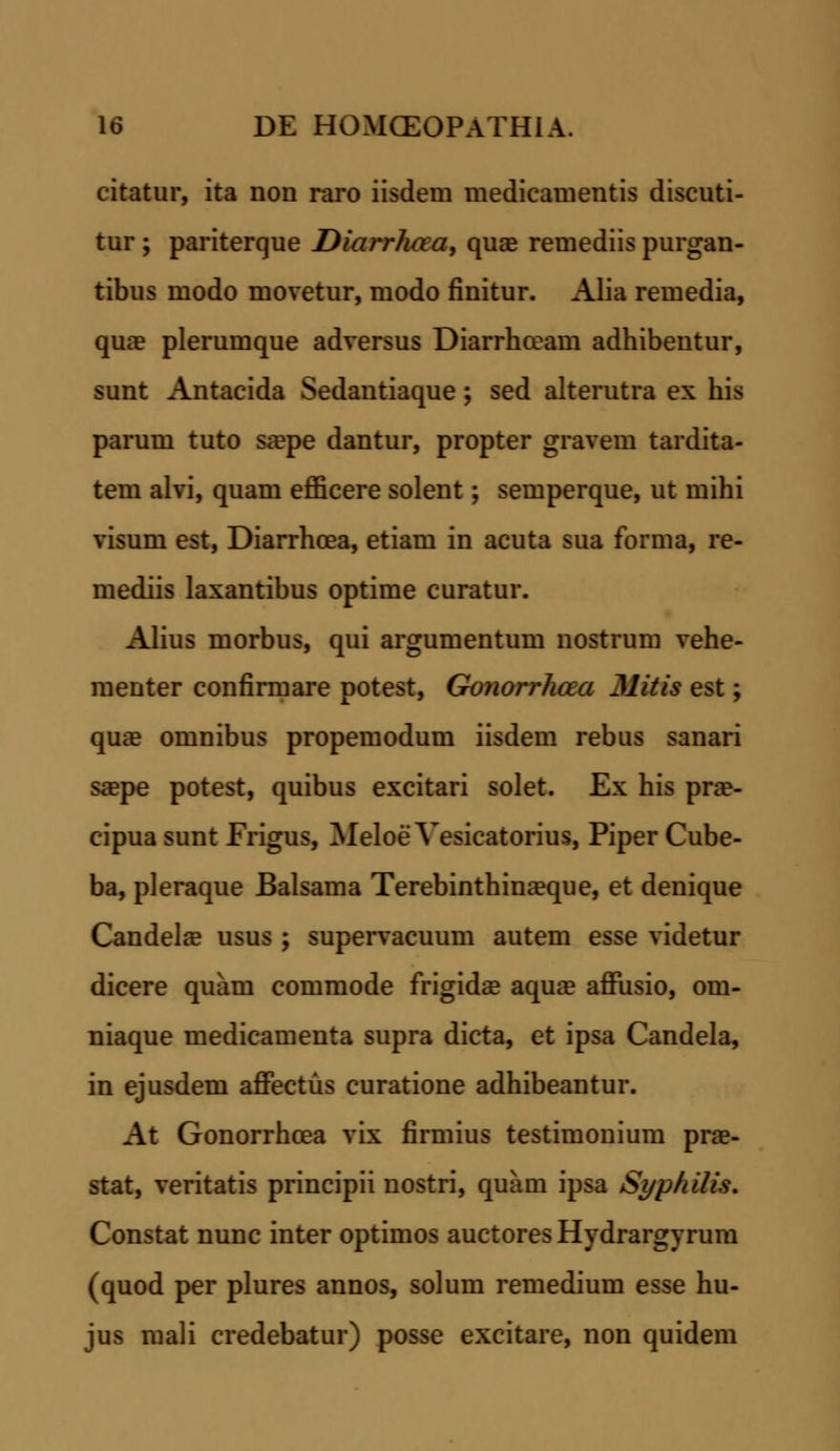 citatur, ita non raro iisdem medicamentis discuti- tur; pariterque Diarrhaa, quae remediis purgan- tibus modo movetur, modo finitur. Alia remedia, qua? plerumque adversus Diarrhceam adhibentur, sunt Antacida Sedantiaque; sed alterutra ex his parum tuto sa?pe dantur, propter gravem tardita- tem alvi, quam efficere solent; semperque, ut mihi visum est, Diarrhcea, etiam in acuta sua forma, re- mediis laxantibus optime curatur. Alius morbus, qui argumentum nostrum vehe- menter confirmare potest, Gonorrhaa Mitis est; qua? omnibus propemodum iisdem rebus sanari sa?pe potest, quibus excitari solet. Ex his pra?- cipua sunt Frigus, Meloe Yesicatorius, Piper Cube- ba, pleraque Balsama Terebinthina?que, et denique Candela? usus ; supervacuum autem esse videtur dicere quam commode frigidaa aquae affusio, om- niaque medicamenta supra dicta, et ipsa Candela, in ejusdem affectus curatione adhibeantur. At Gonorrhcea vix firmius testimonium prae- stat, veritatis principii nostri, quam ipsa Syphilis. Constat nunc inter optimos auctoresHydrargyrum (quod per plures annos, solum remedium esse hu- jus mali credebatur) posse excitare, non quidem