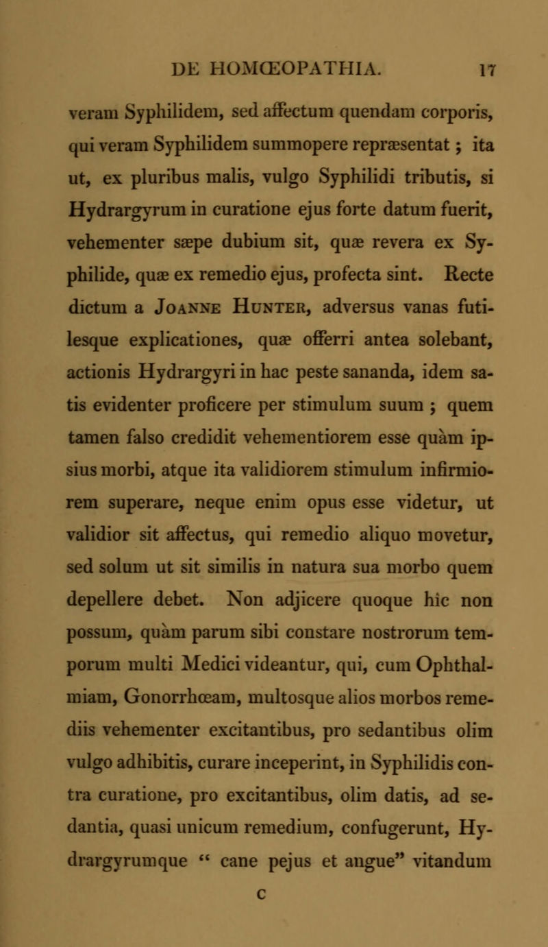 veram Syphilidem, sed affectum quendam corporis, qui veram Syphilidem summopere reprsesentat; ita ut, ex pluribus malis, vulgo Syphilidi tributis, si Hydrargyrum in curatione ejus forte datum fuerit, vehementer saepe dubium sit, quae revera ex Sy- philide, quae ex remedio ejus, profecta sint. Recte dictum a Joanne Hunter, adversus vanas futi- lesque explicationes, qua? offerri antea solebant, actionis Hydrargyri in hac peste sananda, idem sa- tis evidenter proficere per stimulum suum ; quem tamen falso credidit vehementiorem esse quam ip- sius morbi, atque ita validiorem stimulum infirmio- rem superare, neque enim opus esse videtur, ut validior sit affectus, qui remedio aliquo movetur, sed solum ut sit similis in natura sua morbo quem depellere debet. Non adjicere quoque hic non possum, quam parum sibi constare nostrorum tem- porum multi Medici videantur, qui, cum Ophthal- miam, Gonorrhceam, multosquealiosmorbosreme- diis vehementer excitantibus, pro sedantibus olim vulgo adhibitis, curare inceperint, in Syphilidis con- tra curatione, pro excitantibus, olim datis, ad se- dantia, quasi unicum remedium, confugerunt, Hy- drargyrumque  cane pejus et angue vitandum c