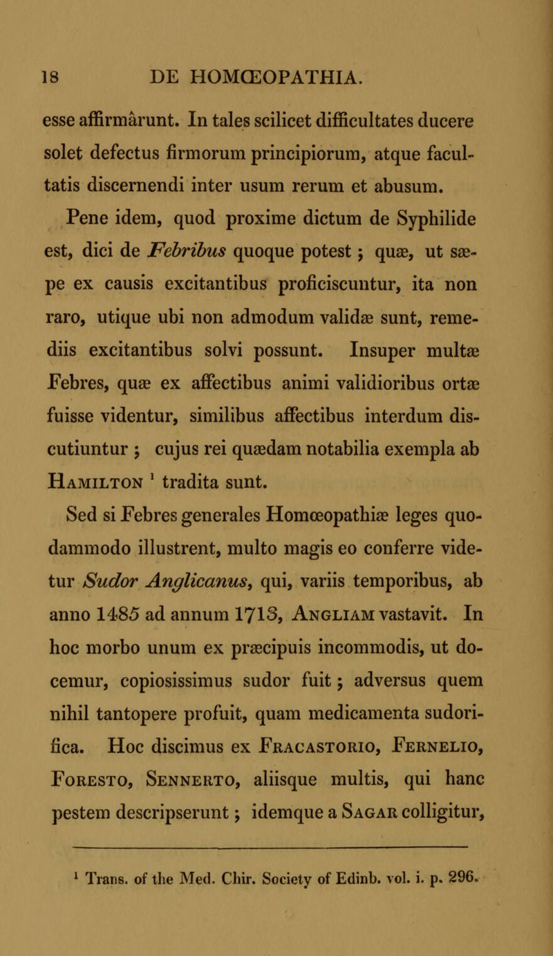 esse affirmarunt. In tales scilicet difficultates ducere solet defectus firmorum principiorum, atque facul- tatis discernendi inter usum rerum et abusum. Pene idem, quod proxime dictum de Syphilide est, dici de Febribus quoque potest; quae, ut sae- pe ex causis excitantibus proficiscuntur, ita non raro, utique ubi non admodum validae sunt, reme- diis excitantibus solvi possunt. Insuper multae Febres, quae ex affectibus animi validioribus ortae fuisse videntur, similibus affectibus interdum dis- cutiuntur \ cujus rei quaedam notabilia exempla ab Hamilton ' tradita sunt. Sed si Febres generales Homoeopathiae leges quo- dammodo illustrent, multo magis eo conferre vide- tur Sudor Anglicanus, qui, variis temporibus, ab anno 1485 ad annum 1713, Angliam vastavit. In hoc morbo unum ex praecipuis incommodis, ut do- cemur, copiosissimus sudor fuit -, adversus quem nihil tantopere profuit, quam medicamenta sudori- fica. Hoc discimus ex Fracastorio, Fernelio, Foresto, Sennerto, aliisque multis, qui hanc pestem descripserunt > idemque a Sagar colligitur, 1 Trans. of the Med. Chir. Society of Edinb. vol. i. p. 296.
