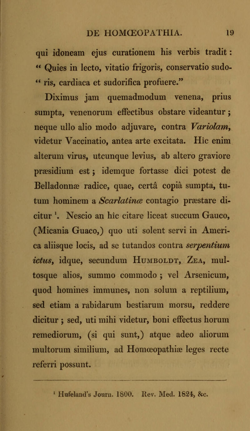 qui idoneam ejus curationem his verbis tradit:  Quies in lecto, vitatio frigoris, conservatio sudo-  ris, cardiaca et sudorifica profuere. Diximus jam quemadmodum venena, prius sumpta, venenorum effectibus obstare videantur; neque ullo alio modo adjuvare, contra Variolam, videtur Vaccinatio, antea arte excitata. Hic enim alterum virus, utcunque levius, ab altero graviore praesidium est; idemque fortasse dici potest de Belladonnae radice, quae, certa copia sumpta, tu- tum hominem a Scarlatince contagio praestare di- citur '. Nescio an hic citare liceat succum Gauco, (Micania Guaco,) quo uti solent servi in Ameri- ca aliisque locis, ad se tutandos contra serpentium ictus, idque, secundum Humboldt, Zea, mul- tosque alios, summo commodo ; vel Arsenicum, quod homines immunes, non soluin a reptilium, sed etiam a rabidarum bestiarum morsu, reddere dicitur ; sed, uti mihi videtur, boni effectus horum remediorum, (si qui sunt,) atque adeo aliorum multorum similium, ad Homceopathiae leges recte referri possunt. 1 HufelamVs Journ. 1800. Iiev. Med. 1624, &c.