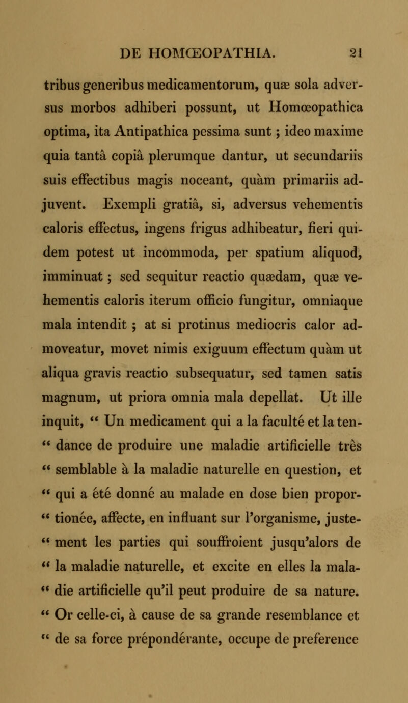 tribus generibus medicamentorum, quae sola adver- sus morbos adhiberi possunt, ut Homoeopathica optima, ita Antipathica pessima sunt; ideo maxime quia tanta copia plerumque dantur, ut secundariis suis effectibus magis noceant, quam primariis ad- juvent. Exempli gratia, si, adversus vehementis caloris effectus, ingens frigus adhibeatur, fieri qui- dem potest ut incommoda, per spatium aliquod, imminuat; sed sequitur reactio quaedam, quae ve- hementis caloris iterum officio fungitur, omniaque mala intendit ; at si protinus mediocris calor ad- moveatur, movet nimis exiguum effectum quam ut aliqua gravis reactio subsequatur, sed tamen satis magnum, ut priora omnia mala depellat. Ut ille inquit, Un medicament qui a la faculte et la ten- dance de produire une maladie artificielle tres semblable a la maladie naturelle en question, et qui a ete donne au malade en dose bien propor- tionee, affecte, en influant sur Porganisme, juste- ment les parties qui souffroient jusqu'alors de la maladie naturelle, et excite en elles la mala- die artificielle qu'il peut produire de sa nature. Or celle-ci, a cause de sa grande resemblance et de sa force preponderante, occupe de preference