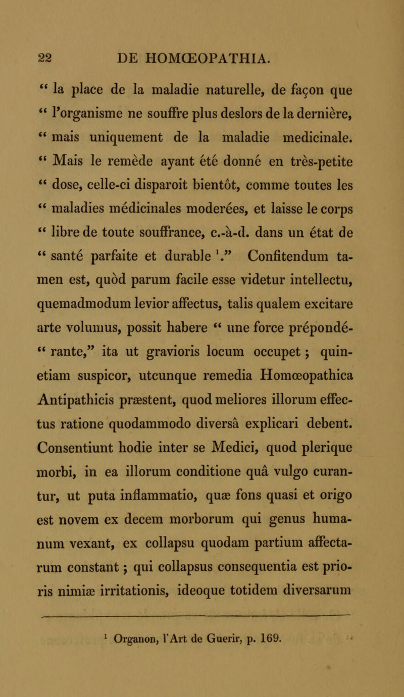  la place de la maladie naturelle, de facon que  1'organisme ne souffre plus deslors de la derniere,  mais uniquement de la maladie medicinale.  Mais le remede ayant ete donne en tres-petite  dose, celle-ci disparoit bientot, comme toutes les  maladies medicinales moderees, et laisse le corps  libre de toute souffrance, c.-a-d. dans un etat de  sante parfaite et durable V Confitendum ta- men est, quod parum facile esse videtur intellectu, quemadmodum levior affectus, talis qualem excitare arte volumus, possit habere  une force preponde-  rante, ita ut gravioris locum occupet \ quin- etiam suspicor, utcunque remedia Homoeopathica Antipathicis praestent, quod meliores illorum effec- tus ratione quodammodo diversa explicari debent. Consentiunt hodie inter se Medici, quod plerique morbi, in ea illorum conditione qua vulgo curan- tur, ut puta inflammatio, quae fons quasi et origo est novem ex decem morborum qui genus huma- num vexant, ex collapsu quodam partium affecta- rum constant; qui collapsus consequentia est prio- ris nimise irritationis, ideoque totidem diversarum 1 Organon, 1'Art de Guerir, p. 169.
