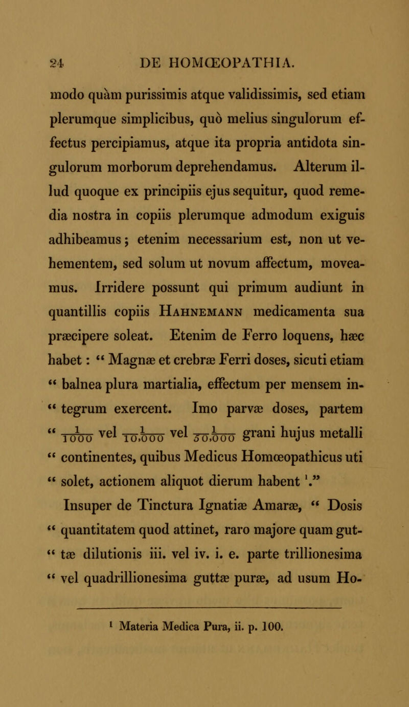 modo quam purissimis atque validissimis, sed etiam plerumque simplicibus, quo melius singulorum ef- fectus percipiamus, atque ita propria antidota sin- gulorum morborum deprehendamus. Alterum il- lud quoque ex principiis ejus sequitur, quod reme- dia nostra in copiis plerumque admodum exiguis adhibeamus; etenim necessarium est, non ut ve- hementem, sed solum ut novum affectum, movea- mus. Irridere possunt qui primum audiunt in quantillis copiis Hahnemann medicamenta sua praecipere soleat. Etenim de Ferro loquens, haec habet: Magnae et crebrae Ferri doses, sicuti etiam balnea plura martialia, effectum per mensem in- 11 tegrum exercent. Imo parvae doses, partem TMO vel IO.MO vel Joiroo grani huJus metalli continentes, quibus Medicus Homoeopathicus uti solet, actionem aliquot dierum habent'. Insuper de Tinctura Ignatiae Amarae, Dosis quantitatem quod attinet, raro majore quam gut- tae dilutionis iii. vel iv. i. e. parte trillionesima vel quadrillionesima guttae purae, ad usum Ho- 1 Materia Medica Pura, ii. p. 100.
