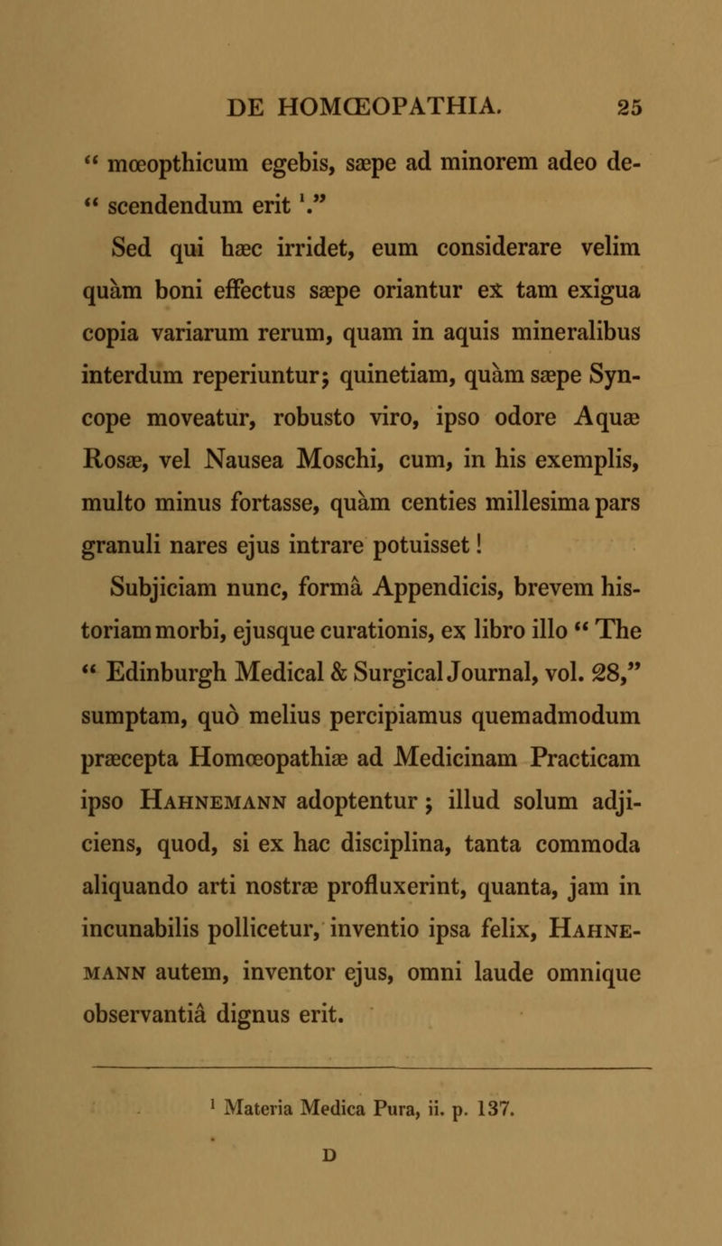 moeopthicum egebis, saepe ad minorem adeo de- scendendum erit,. Sed qui haec irridet, eum considerare velim quam boni efFectus saepe oriantur ex tam exigua copia variarum rerum, quam in aquis mineralibus interdum reperiuntur; quinetiam, quam saepe Syn- cope moveatur, robusto viro, ipso odore Aquae Rosae, vel Nausea Moschi, cum, in his exemplis, multo minus fortasse, quam centies millesima pars granuli nares ejus intrare potuisset! Subjiciam nunc, forma Appendicis, brevem his- toriammorbi, ejusque curationis, ex libro illo The Edinburgh Medical & SurgicalJournal, vol. 28, sumptam, quo melius percipiamus quemadmodum praecepta Homoeopathiae ad Medicinam Practicam ipso Hahnemann adoptentur; illud solum adji- ciens, quod, si ex hac disciplina, tanta commoda aliquando arti nostrae profluxerint, quanta, jam in incunabilis pollicetur, inventio ipsa felix, Hahne- mann autem, inventor ejus, omni laude omnique observantia dignus erit. 1 Materia Medica Pura, ii. p. 137. D