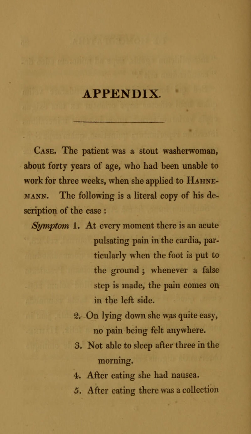 APPENDIX. Case. The patient was a stout washerwoman, about forty years of age, who had been unable to work for three weeks, when she applied to Hahne- mann. The following is a literal copy of his de- scription of the case : Symptom 1. At every moment there is an acute pulsating pain in the cardia, par- ticularly when the foot is put to the ground \ whenever a false step is made, the pain comes on in the left side. 2. On lying down she was quite easy, no pain being felt anywhere. 3. Not able to sleep after three in the morning. 4. After eating she had nausea.