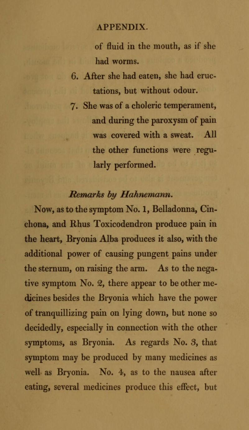 of fluid in the mouth, as if she had worms. 6. After she had eaten, she had eruc- tations, but without odour. 7. She was of a choleric temperament, and during the paroxysm of pain was covered with a sweat. All the other functions were regu- larly performed. Remarks by Hahnemann. Now, as to the symptom No. 1, Belladonna, Cin- chona, and Rhus Toxicodendron produce pain in the heart, Bryonia Alba produces it also, with the additional power of causing pungent pains under the sternum, on raising the arm. As to the nega- tive symptom No. % there appear to be other me- dicines besides the Bryonia which have the power of tranquillizing pain on lying down, but none so decidedly, especially in connection with the other symptoms, as Bryonia. As regards No. 3, that symptom may be produced by many medicines as well as Bryonia. No. 4, as to the nausea after eating, several medicines produce this effect, but