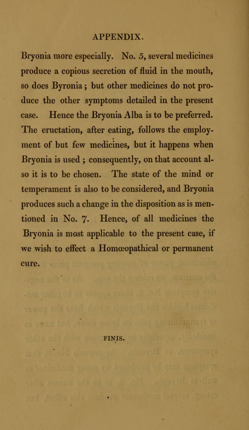 Bryonia raore especially. No. 5, several medicines produce a copious secretion of fluid in the mouth, so does Byronia; but other medicines do not pro- duce the other symptoms detailed in the present case. Hence the Bryonia Alba is to be preferred. The eructation, after eating, follows the employ- ment of but few medicines, but it happens when Bryonia is used ; consequently, on that account al- so it is to be chosen. The state of the mind or temperament is also to be considered, and Bryonia produces such a change in the disposition as is men- tioned in No. 7- Hence, of all medicines the Bryonia is most applicable to the present case, if we wish to effect a Homoeopathical or permanent cure. FINIS.