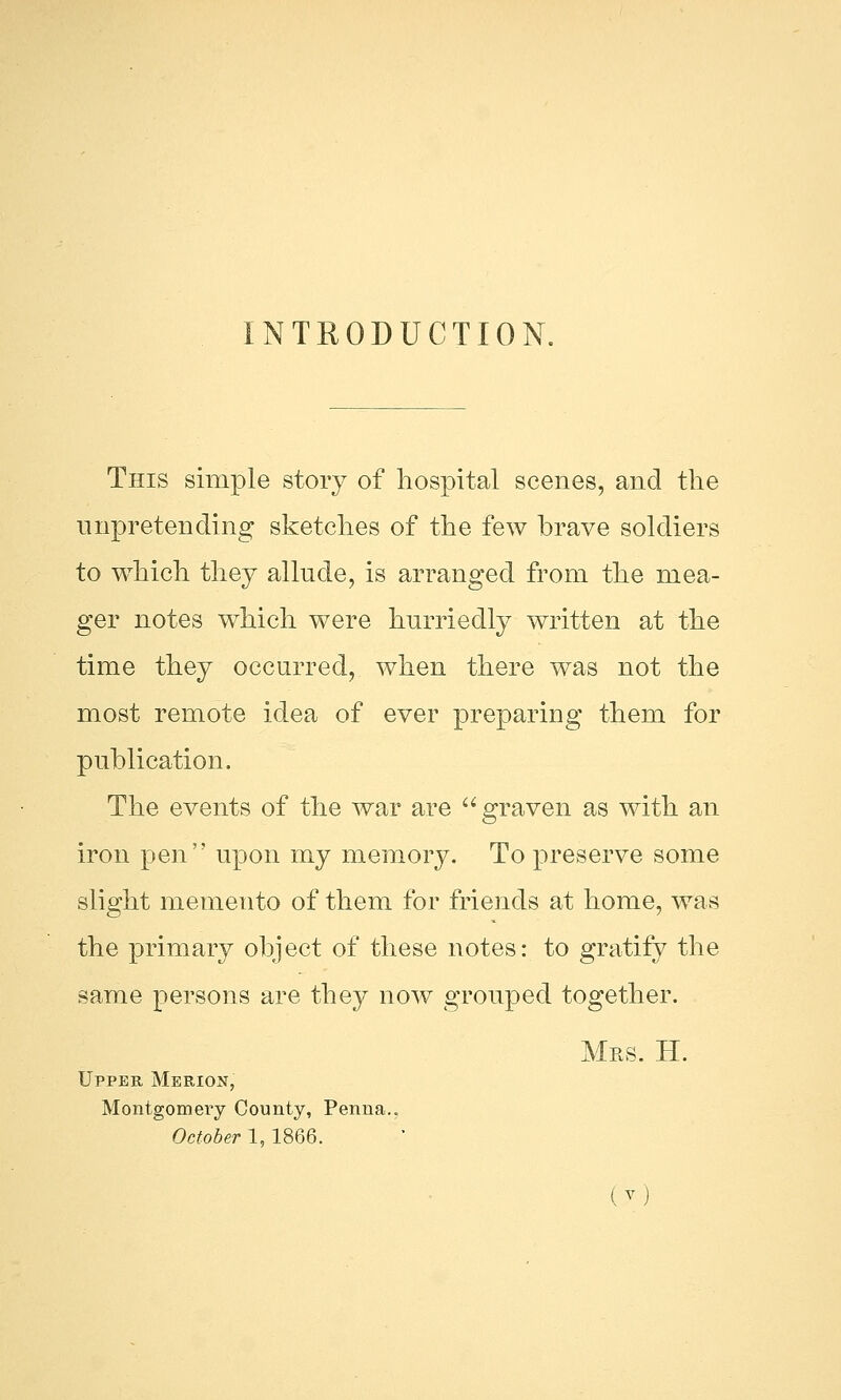 INTRODUCTION. This simple story of hospital scenes, and the unpretending sketches of the few brave soldiers to which they allude, is arranged from the mea- ger notes which were hurriedly written at the time they occurred, when there was not the most remote idea of ever preparing them for publication. The events of the war are graven as with an iron pen upon my memory. To preserve some slight memento of them for friends at home, was the primary object of these notes: to gratify the same persons are they now grouped together. Mrs. H. Upper Merion, Montgomery County, Penna.. October 1,1866. (7)