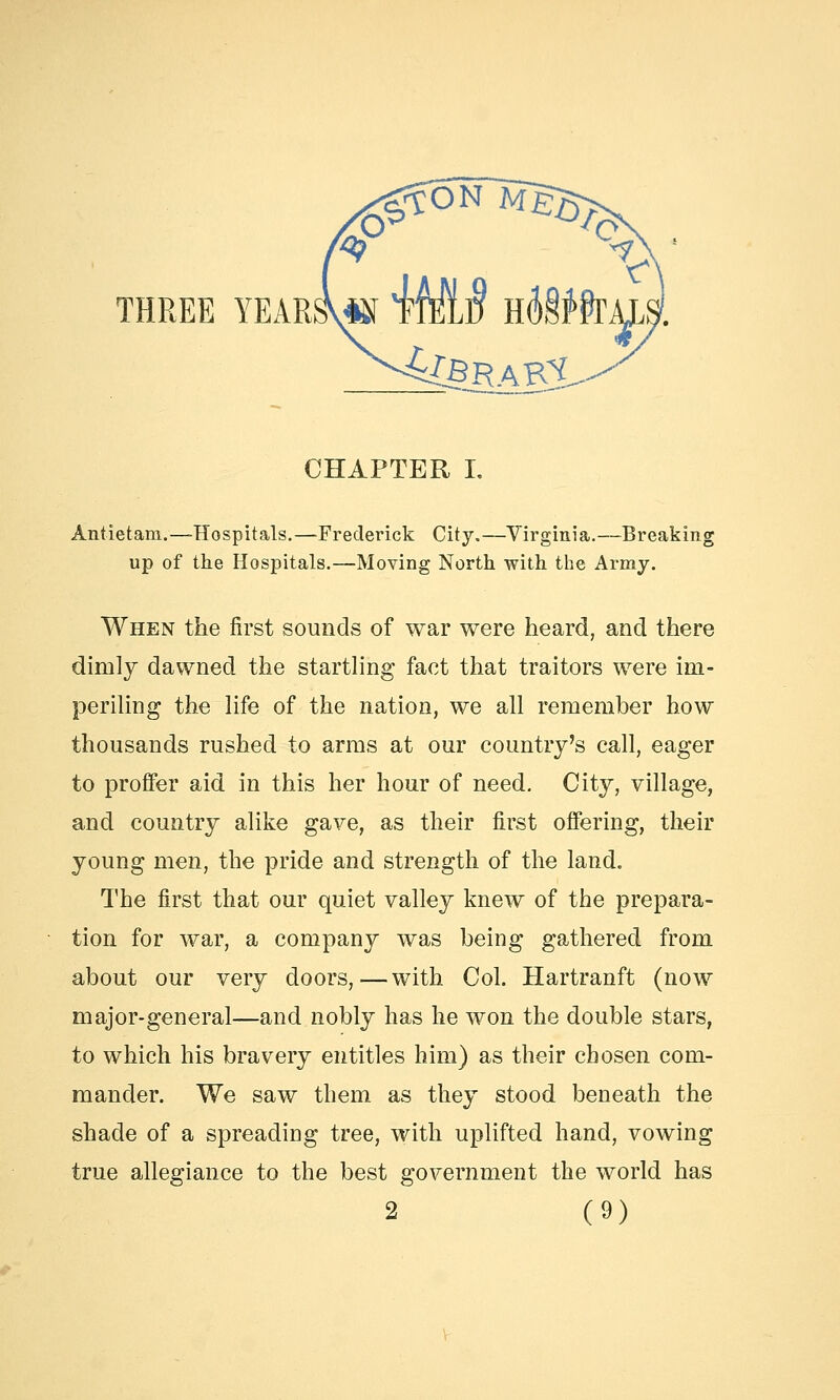 CHAPTER I. Antietani.—Hospitals.—Frederick City.—Virginia.—Breaking up of the Hospitals.—Moving North with the Army. When the first sounds of war were heard, and there dimly dawned the startling fact that traitors were im- periling the life of the nation, we all remember how thousands rushed to arms at our country's call, eager to proffer aid in this her hour of need. City, village, and country alike gave, as their first offering, their young men, the pride and strength of the land. The first that our quiet valley knew of the prepara- tion for war, a company was being gathered from about our very doors,—with Col. Hartranft (now major-general—and nobly has he won the double stars, to which his bravery entitles him) as their chosen com- mander. We saw them as they stood beneath the shade of a spreading tree, with uplifted hand, vowing true allegiance to the best government the world has