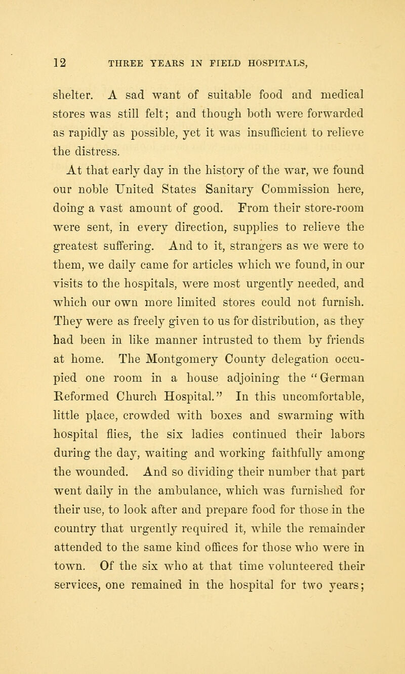 shelter. A sad want of suitable food and medical stores was still felt; and though both were forwarded as rapidly as possible, yet it was insufficient to relieve the distress. At that early day in the history of the war, we found our noble United States Sanitary Commission here, doing a vast amount of good. From their store-room were sent, in every direction, supplies to relieve the greatest suffering. And to it, strangers as we were to them, we daily came for articles which we found, in our visits to the hospitals, were most urgently needed, and which our own more limited stores could not furnish. They were as freely given to us for distribution, as they had been in like manner intrusted to them by friends at home. The Montgomery County delegation occu- pied one room in a house adjoining the  German Reformed Church Hospital. In this uncomfortable, little place, crowded with boxes and swarming with hospital flies, the six ladies continued their labors during the day, waiting and working faithfully among the wounded. And so dividing their number that part went daily in the ambulance, which was furnished for their use, to look after and prepare food for those in the country that urgently required it, while the remainder attended to the same kind offices for those who were in town. Of the six who at that time volunteered their services, one remained in the hospital for two years;