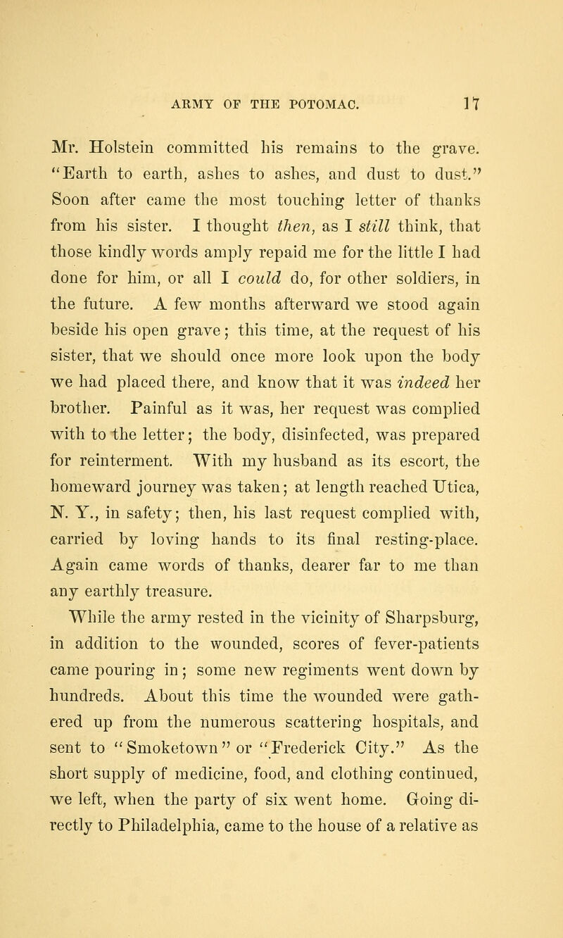 Mr. Holstein committed his remains to the grave. Earth to earth, ashes to ashes, and dust to dust. Soon after came the most touching letter of thanks from his sister. I thought then, as I still think, that those kindly words amply repaid me for the little I had done for him, or all I could do, for other soldiers, in the future. A few months afterward we stood again beside his open grave; this time, at the request of his sister, that we should once more look upon the body we had placed there, and know that it was indeed her brother. Painful as it was, her request was complied with to the letter; the body, disinfected, was prepared for reinterment. With my husband as its escort, the homeward journey was taken; at length reached Utica, N. Y., in safety; then, his last request complied with, carried by loving hands to its final resting-place. Again came words of thanks, dearer far to me than any earthly treasure. While the army rested in the vicinity of Sharpsburg, in addition to the wounded, scores of fever-patients came pouring in ; some new regiments went down by hundreds. About this time the wounded were gath- ered up from the numerous scattering hospitals, and sent to Smoketown or Frederick City. As the short supply of medicine, food, and clothing continued, we left, when the party of six went home. Going di- rectly to Philadelphia, came to the house of a relative as