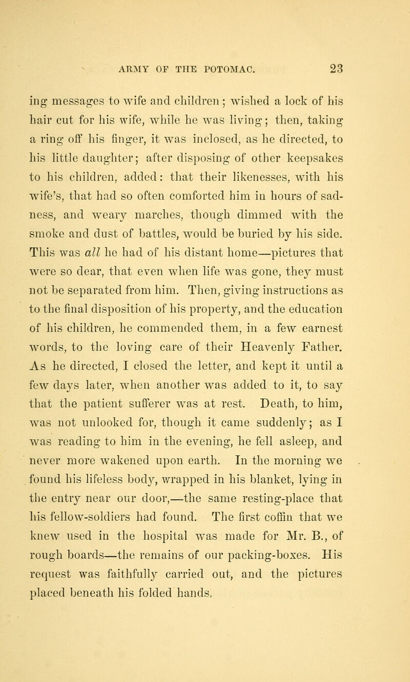 ing messages to wife and children; wished a lock of his hair cut for his wife, while he was living; then, taking a ring off his finger, it was inclosed, as he directed, to his little daughter; after disposing of other keepsakes to his children, added: that their likenesses, with his wife's, that had so often comforted him in hours of sad- ness, and weary marches, though dimmed with the smoke and dust of battles, would be buried by his side. This was all he had of his distant home—pictures that were so dear, that even when life was gone, they must not be separated from him. Then, giving instructions as to the final disposition of his property, and the education of his children, he commended them, in a few earnest words, to the loving care of their Heavenly Father. As he directed, I closed the letter, and kept it until a few days later, when another was added to it, to say that the patient sufferer was at rest. Death, to him, was not unlooked for, though it came suddenly; as I was reading to him in the evening, he fell asleep, and never more wakened upon earth. In the morning we found his lifeless body, wrapped in his blanket, lying in the entry near our door,—the same resting-place that his fellow-soldiers had found. The first coffin that we knew used in the hospital was made for Mr. B., of rough boards—the remains of our packing-boxes. His request was faithfully carried out, and the pictures placed beneath his folded hands,