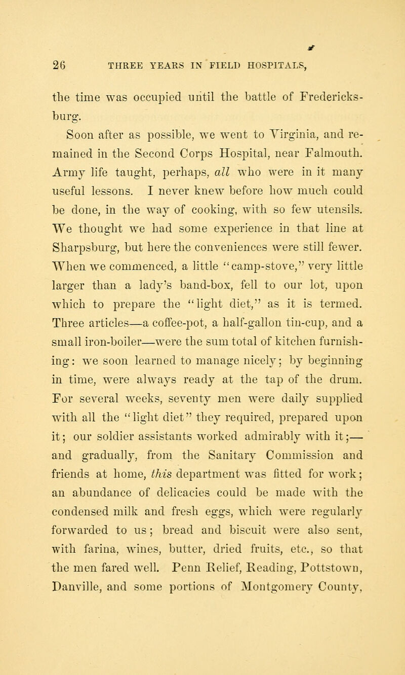 the time was occupied until the battle of Fredericks- burg. Soon after as possible, we went to Virginia, and re- mained in the Second Corps Hospital, near Falmouth. Army life taught, perhaps, all who were in it many useful lessons. I never knew before how much could be done, in the way of cooking, with so few utensils. We thought we had some experience in that line at Sharpsburg, but here the conveniences were still fewer. When we commenced, a little camp-stove, very little larger than a lady's band-box, fell to our lot, upon which to prepare the light diet, as it is termed. Three articles—a coffee-pot, a half-gallon tin-cup, and a small iron-boiler—were the sum total of kitchen furnish- ing: we soon learned to manage nicely; by beginning in time, were always ready at the tap of the drum. For several weeks, seventy men were daily supplied with all the light diet they required, prepared upon it; our soldier assistants worked admirably with it;— and gradually, from the Sanitary Commission and friends at home, this department was fitted for work; an abundance of delicacies could be made with the condensed milk and fresh eggs, which were regularly forwarded to us; bread and biscuit were also sent, with farina, wines, butter, dried fruits, etc., so that the men fared well. Penn Relief, Reading, Pottstown, Danville, and some portions of Montgomery County.