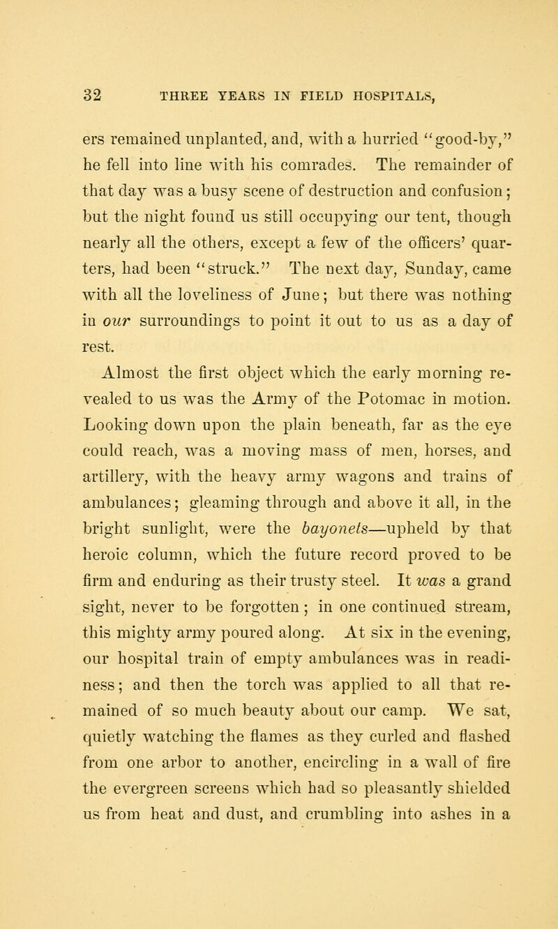 ers remained implanted, and, with a hurried good-by, he fell into line with his comrades. The remainder of that day was a busy scene of destruction and confusion; but the night found us still occupying our tent, though nearly all the others, except a few of the officers' quar- ters, had been struck. The next day, Sunday, came with all the loveliness of June; but there was nothing in our surroundings to point it out to us as a day of rest. Almost the first object which the early morning re- vealed to us was the Army of the Potomac in motion. Looking down upon the plain beneath, far as the eye could reach, was a moving mass of men, horses, and artillery, with the heavy army wagons and trains of ambulances; gleaming through and above it all, in the bright sunlight, were the bayonets—upheld by that heroic column, which the future record proved to be firm and enduring as their trusty steel. It was a grand sight, never to be forgotten; in one continued stream, this mighty army poured along. At six in the evening, our hospital train of empty ambulances was in readi- ness ; and then the torch was applied to all that re- mained of so much beauty about our camp. We sat, quietly watching the flames as they curled and flashed from one arbor to another, encircling in a wall of fire the evergreen screens which had so pleasantly shielded us from heat and dust, and crumbling into ashes in a