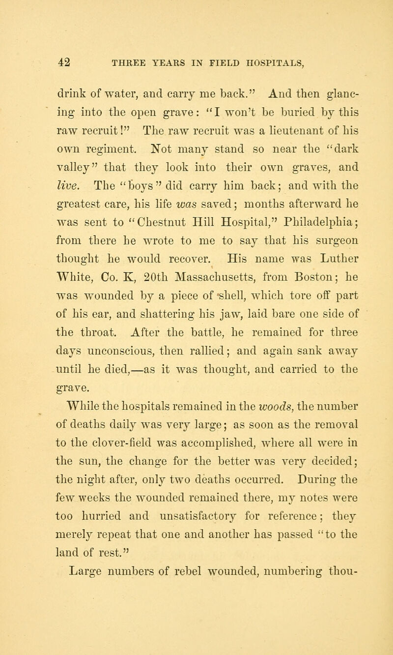 drink of water, and cany me back. And then glanc- ing into the open grave: I won't be buried by this raw recruit! The raw recruit was a lieutenant of his own regiment. Not many stand so near the dark valley that they look into their own graves, and live. The boys did carry him back; and with the greatest care, his life was saved; months afterward he was sent to Chestnut Hill Hospital, Philadelphia; from there he wrote to me to say that his surgeon thought he would recover. His name was Luther White, Co. K, 20th Massachusetts, from Boston; he was wounded by a piece of 'shell, which tore off part of his ear, and shattering his jaw, laid bare one side of the throat. After the battle, he remained for three days unconscious, then rallied; and again sank away until he died,—as it was thought, and carried to the grave. While the hospitals remained in the woods, the number of deaths daily was very large; as soon as the removal to the clover-field was accomplished, where all were in the sun, the change for the better was very decided; the night after, only two deaths occurred. During the few weeks the wounded remained there, my notes were too hurried and unsatisfactory for reference; they merely repeat that one and another has passed to the land of rest. Large numbers of rebel wounded, numbering thou-