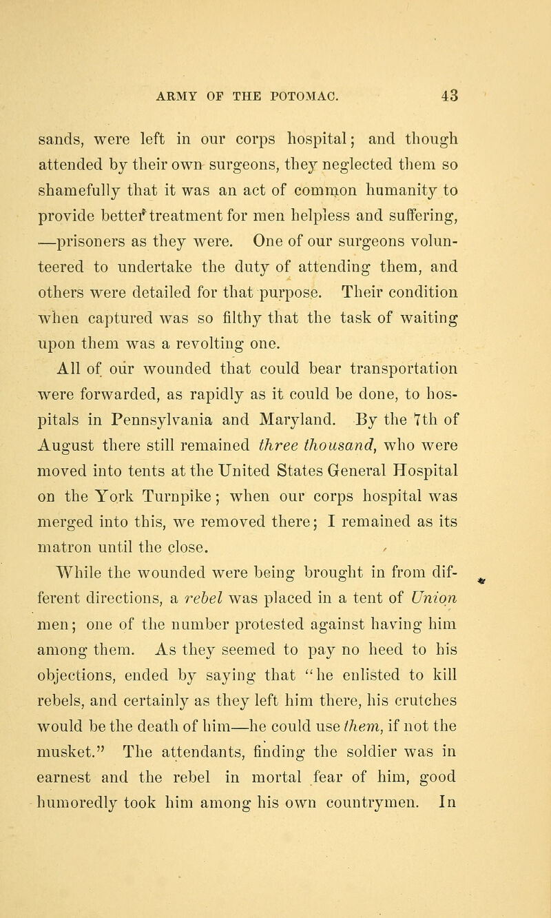 sands, were left in our corps hospital; and though attended by their own surgeons, they neglected them so shamefully that it was an act of common humanity to provide better* treatment for men helpless and suffering, —prisoners as they were. One of our surgeons volun- teered to undertake the duty of attending them, and others were detailed for that purpose. Their condition when captured was so filthy that the task of waiting upon them was a revolting one. All of our wounded that could bear transportation were forwarded, as rapidly as it could be done, to hos- pitals in Pennsylvania and Maryland. By the Tth of August there still remained three thousand, who were moved into tents at the United States General Hospital on the York Turnpike; when our corps hospital was merged into this, we removed there; I remained as its matron until the close. While the wounded were being brought in from dif- ferent directions, a rebel was placed in a tent of Union men; one of the number protested against having him among them. As they seemed to pay no heed to his objections, ended by saying that he enlisted to kill rebels, and certainly as they left him there, his crutches would be the death of him—he could use them, if not the musket. The attendants, finding the soldier was in earnest and the rebel in mortal fear of him, good humoredly took him among his own countrymen. In