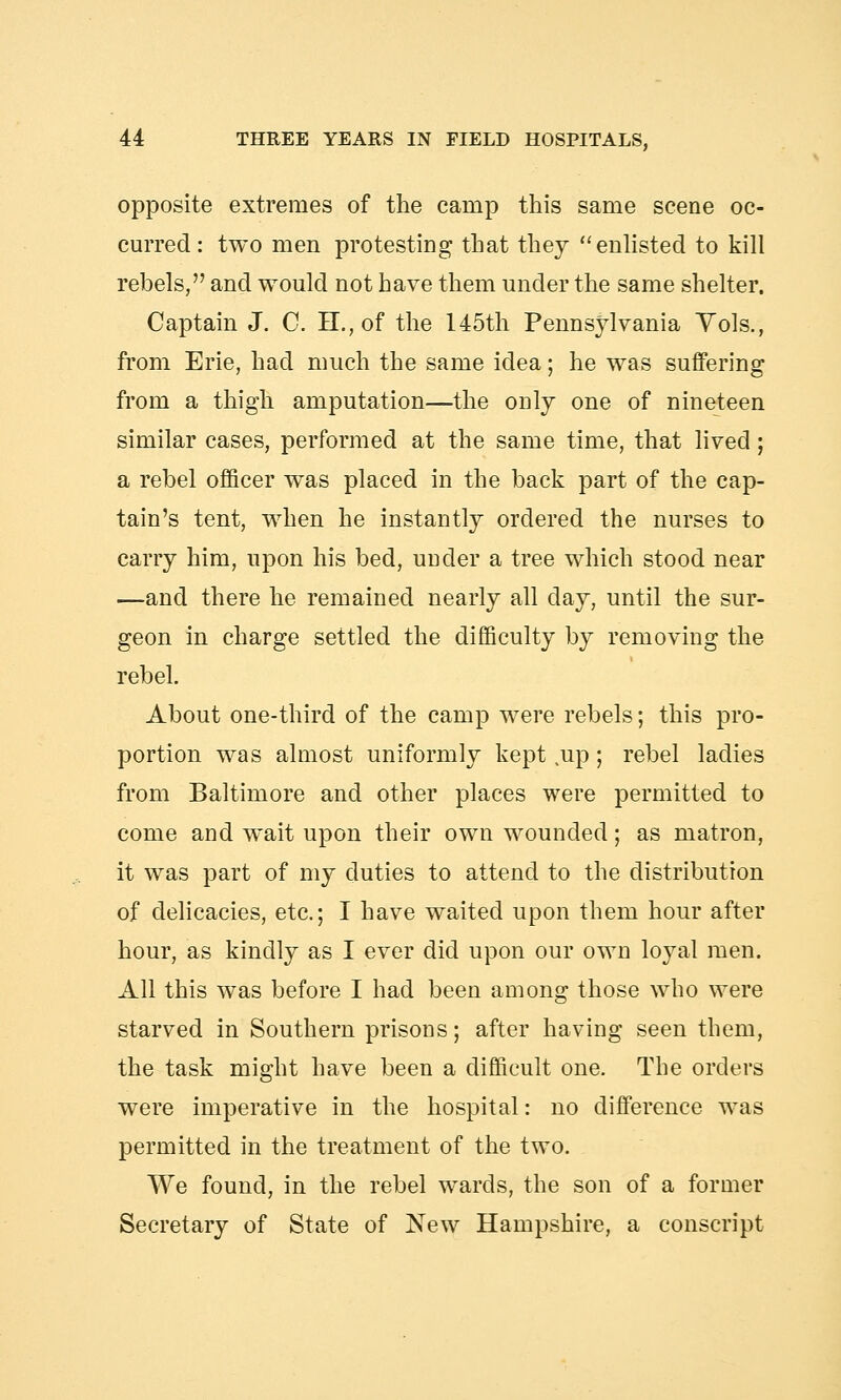 opposite extremes of the camp this same scene oc- curred: two men protesting that they enlisted to kill rebels, and would not have them under the same shelter. Captain J. C. H.,of the 145th Pennsylvania Yols., from Erie, had much the same idea; he was suffering from a thigh amputation—the only one of nineteen similar cases, performed at the same time, that lived; a rebel officer was placed in the back part of the cap- tain's tent, when he instantly ordered the nurses to carry him, upon his bed, under a tree which stood near —and there he remained nearly all day, until the sur- geon in charge settled the difficulty by removing the rebel. About one-third of the camp were rebels; this pro- portion was almost uniformly kept up; rebel ladies from Baltimore and other places were permitted to come and wait upon their own wounded; as matron, it was part of my duties to attend to the distribution of delicacies, etc.; I have waited upon them hour after hour, as kindly as I ever did upon our own loyal men. All this was before I had been among those who were starved in Southern prisons; after having seen them, the task might have been a difficult one. The orders were imperative in the hospital: no difference was permitted in the treatment of the two. We found, in the rebel wards, the son of a former Secretary of State of New Hampshire, a conscript