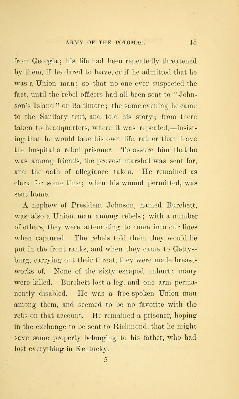 from Georgia; his life had been repeatedly threatened by them, if he dared to leave, or if he admitted that he was a Union man; so that no one ever suspected the fact, until the rebel officers had all been sent to  John- son's Island or Baltimore; the same evening he came to the Sanitary tent, and told his story; from there taken to headquarters, where it was repeated,—insist- ing that he would take his own life, rather than leave the hospital a rebel prisoner. To assure him that he was among friends, the provost marshal was sent for, and the oath of allegiance taken. He remained as clerk for some time; when his wound permitted, was sent home. A nephew of President Johnson, named Burchett, was also a Union man among rebels; with a number of others, they were attempting to come into our lines Avhen captured. The rebels told them they would be put in the front ranks, and when they came to Gettys- burg, carrying out their threat, they were made breast- works of. None of the sixty escaped unhurt; many were killed. Burchett lost a leg, and one arm perma- nently disabled. He was a free-spoken Union man among them, and seemed to be no favorite with the rebs on that account. He remained a prisoner, hoping in the exchange to be sent to Richmond, that he might save some property belonging to his father, who had lost everything in Kentucky. 5