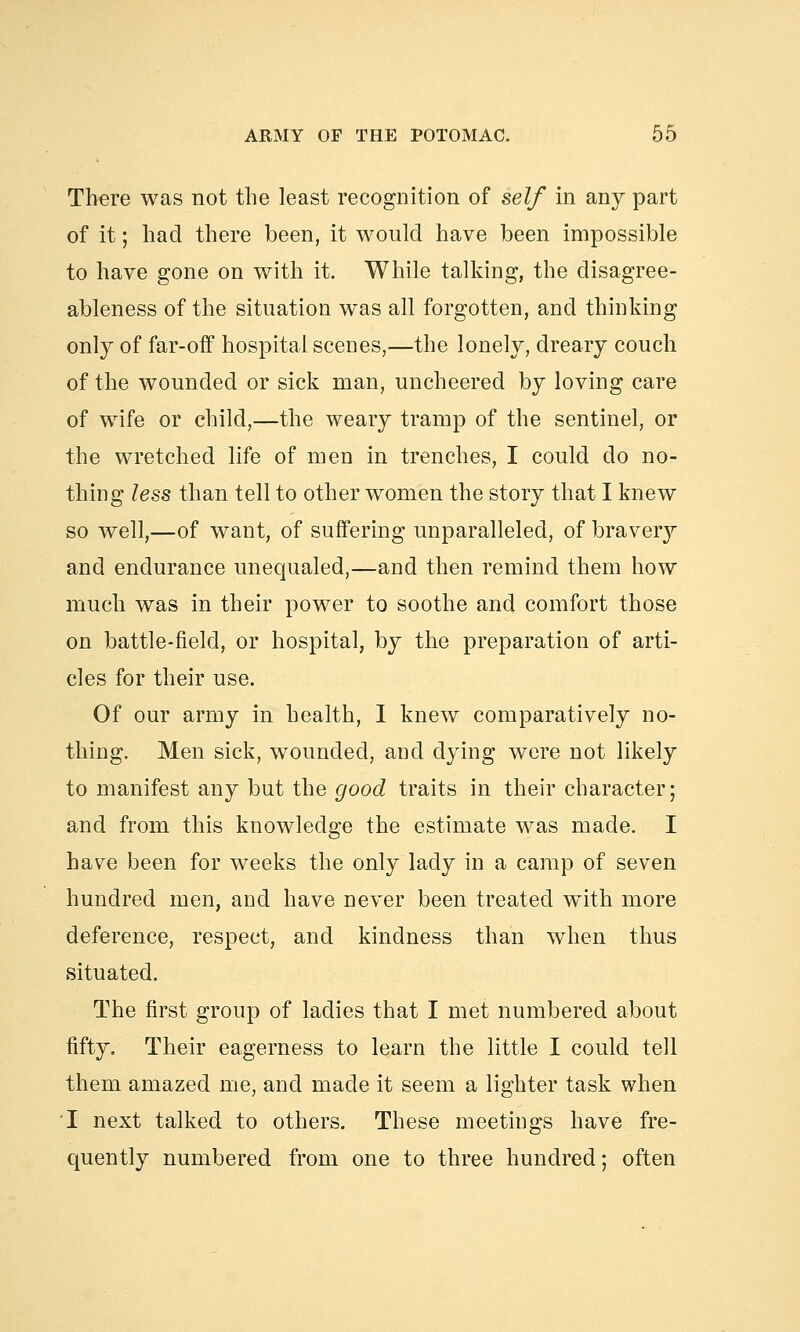 There was not the least recognition of self in any part of it; had there been, it would have been impossible to have gone on with it. While talking, the disagree- ableness of the situation was all forgotten, and thinking only of far-off hospital scenes,—the lonely, dreary couch of the wounded or sick man, uncheered by loving care of wife or child,—the weary tramp of the sentinel, or the wretched life of men in trenches, I could do no- thing less than tell to other women the story that I knew so well,—of want, of suffering unparalleled, of braveiy and endurance unequaled,—and then remind them how much was in their power to soothe and comfort those on battle-field, or hospital, by the preparation of arti- cles for their use. Of our army in health, I knew comparatively no- thing. Men sick, wounded, and dying were not likely to manifest any but the good traits in their character; and from this knowledge the estimate was made. I have been for weeks the only lady in a camp of seven hundred men, and have never been treated wTith more deference, respect, and kindness than when thus situated. The first group of ladies that I met numbered about fifty. Their eagerness to learn the little I could tell them amazed me, and made it seem a lighter task when 'I next talked to others. These meetings have fre- quently numbered from one to three hundred; often