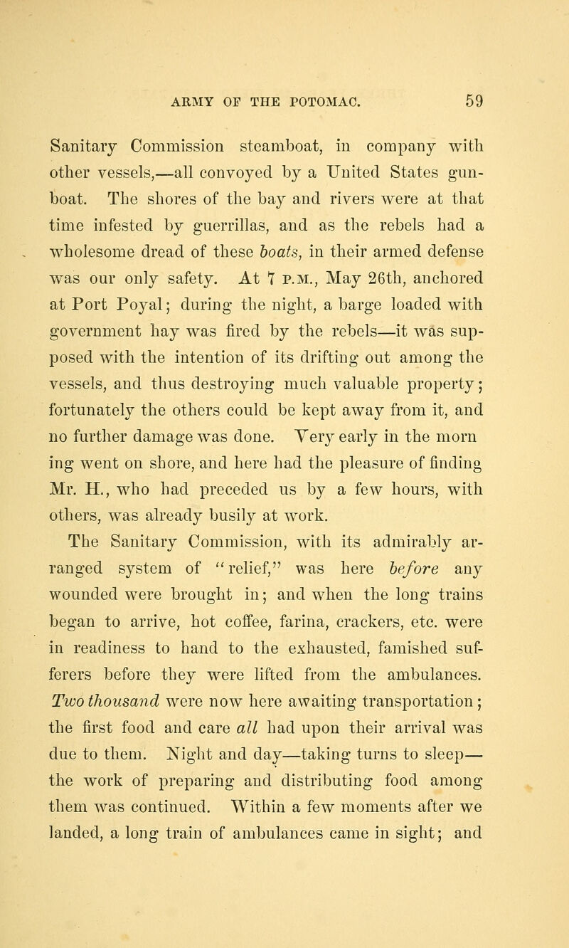 Sanitary Commission steamboat, in company with other vessels,—all convoyed by a United States gun- boat. The shores of the bay and rivers were at that time infested by guerrillas, and as the rebels had a wholesome dread of these boats, in their armed defense was our only safety. At 7 p.m., May 26th, anchored at Port Poyal; during the night, a barge loaded with government hay was fired by the rebels—it was sup- posed with the intention of its drifting out among the vessels, and thus destroying much valuable property; fortunately the others could be kept away from it, and no further damage was done. Yery early in the morn ing went on shore, and here had the pleasure of finding Mr. H., who had preceded us by a few hours, with others, was already busily at work. The Sanitary Commission, with its admirably ar- ranged system of  relief, was here before any wounded were brought in; and when the long trains began to arrive, hot coffee, farina, crackers, etc. were in readiness to hand to the exhausted, famished suf- ferers before they were lifted from the ambulances. Two thousand were now here awaiting transportation; the first food and care all had upon their arrival wras due to them. Night and day—taking turns to sleep— the work of preparing and distributing food among them was continued. Within a few moments after we landed, a long train of ambulances came in sight; and