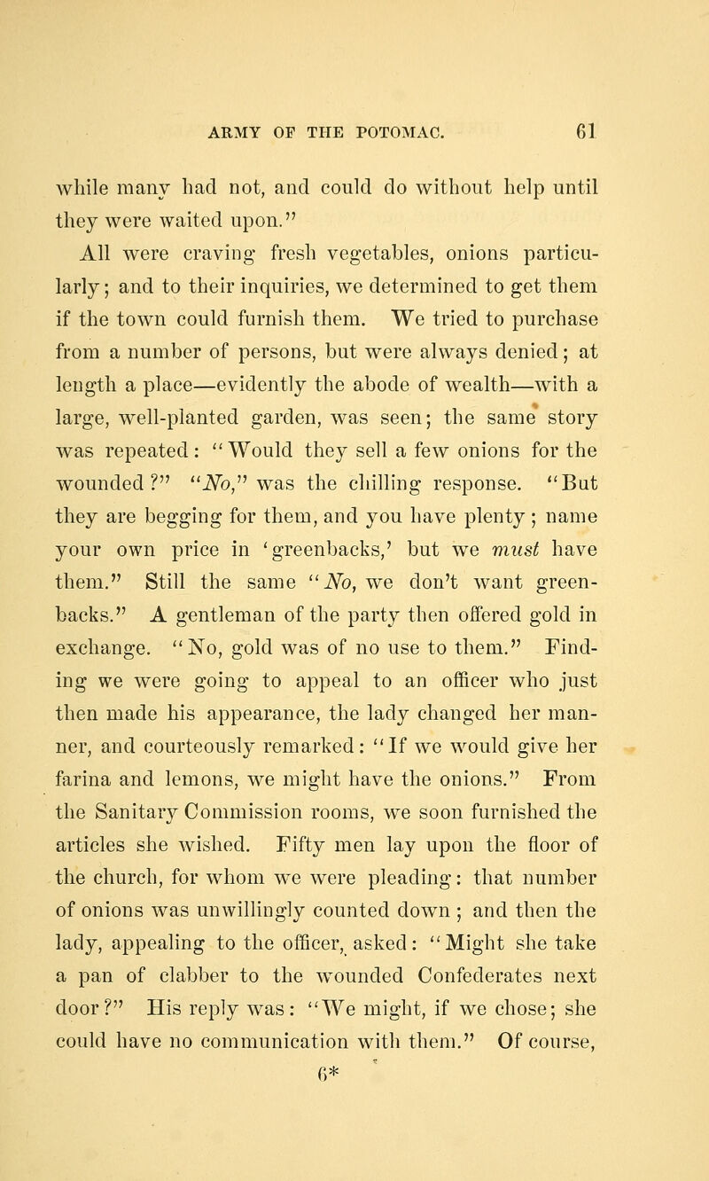 while many had not, and could do without help until they were waited upon. All were craving fresh vegetables, onions particu- larly; and to their inquiries, we determined to get them if the town could furnish them. We tried to purchase from a number of persons, but were always denied; at length a place—evidently the abode of wealth—with a large, well-planted garden, was seen; the same story was repeated: Would they sell a few onions for the wounded? No, was the chilling response. But they are begging for them, and you have plenty ; name your own price in 'greenbacks,' but we must have them. Still the same No, we don't want green- backs. A gentleman of the party then offered gold in exchange. No, gold was of no use to them. Find- ing we were going to appeal to an officer who just then made his appearance, the lady changed her man- ner, and courteously remarked: If we would give her farina and lemons, we might have the onions. From the Sanitary Commission rooms, we soon furnished the articles she wished. Fifty men lay upon the floor of the church, for whom we were pleading: that number of onions was unwillingly counted down ; and then the lady, appealing to the officer, asked: Might she take a pan of clabber to the wounded Confederates next door? His reply was: We might, if we chose; she could have no communication with them. Of course, r>*