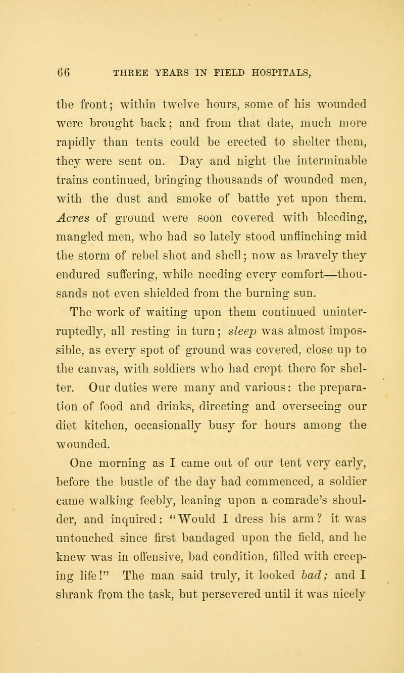 the front; within twelve hours, some of his wounded were brought back; and from that date, much more rapidly than tents could be erected to shelter them, they were sent on. Day and night the interminable trains continued, bringing thousands of wounded men, with the dust and smoke of battle yet upon them. Acres of ground were soon covered with bleeding, mangled men, who had so lately stood unflinching mid the storm of rebel shot and shell; now as bravely they endured suffering, while needing every comfort—thou- sands not even shielded from the burning sun. The work of waiting upon them continued uninter- ruptedly, all resting in turn; sleep was almost impos- sible, as every spot of ground was covered, close up to the canvas, with soldiers who had crept there for shel- ter. Our duties were many and various: the prepara- tion of food and drinks, directing and overseeing our diet kitchen, occasionally busy for hours among the wounded. One morning as I came out of our tent very early, before the bustle of the day had commenced, a soldier came walking feebly, leaning upon a comrade's shoul- der, and inquired: Would I dress his arm? it was untouched since first bandaged upon the field, and he knew was in offensive, bad condition, filled with creep- ing life! The man said truly, it looked bad; and I shrank from the task, but persevered until it was nicely