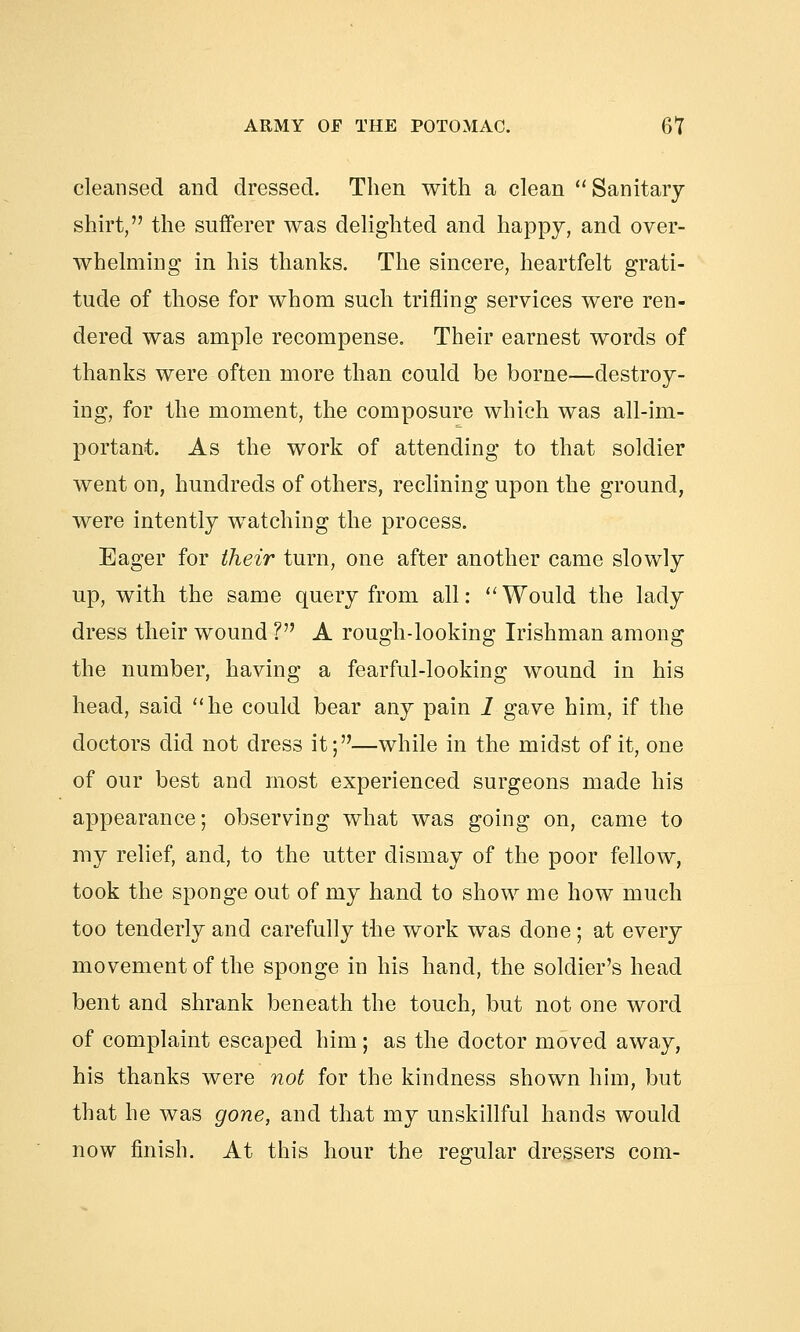 cleansed and dressed. Then with a clean Sanitary shirt, the sufferer was delighted and happy, and over- whelming in his thanks. The sincere, heartfelt grati- tude of those for whom such trifling services were ren- dered was ample recompense. Their earnest words of thanks were often more than could be borne—destroy- ing, for the moment, the composure which was all-im- portant. As the work of attending to that soldier went on, hundreds of others, reclining upon the ground, were intently watching the process. Eager for their turn, one after another came slowly up, with the same query from all:  Would the lady dress their wound V A rough-looking Irishman among the number, having a fearful-looking wound in his head, said he could bear any pain 1 gave him, if the doctors did not dress it;—while in the midst of it, one of our best and most experienced surgeons made his appearance; observing what was going on, came to my relief, and, to the utter dismay of the poor fellow, took the sponge out of my hand to show me how much too tenderly and carefully the work was done; at every movement of the sponge in his hand, the soldier's head bent and shrank beneath the touch, but not one word of complaint escaped him; as the doctor moved away, his thanks were not for the kindness shown him, but that he was gone, and that my unskillful hands would now finish. At this hour the regular dressers com-