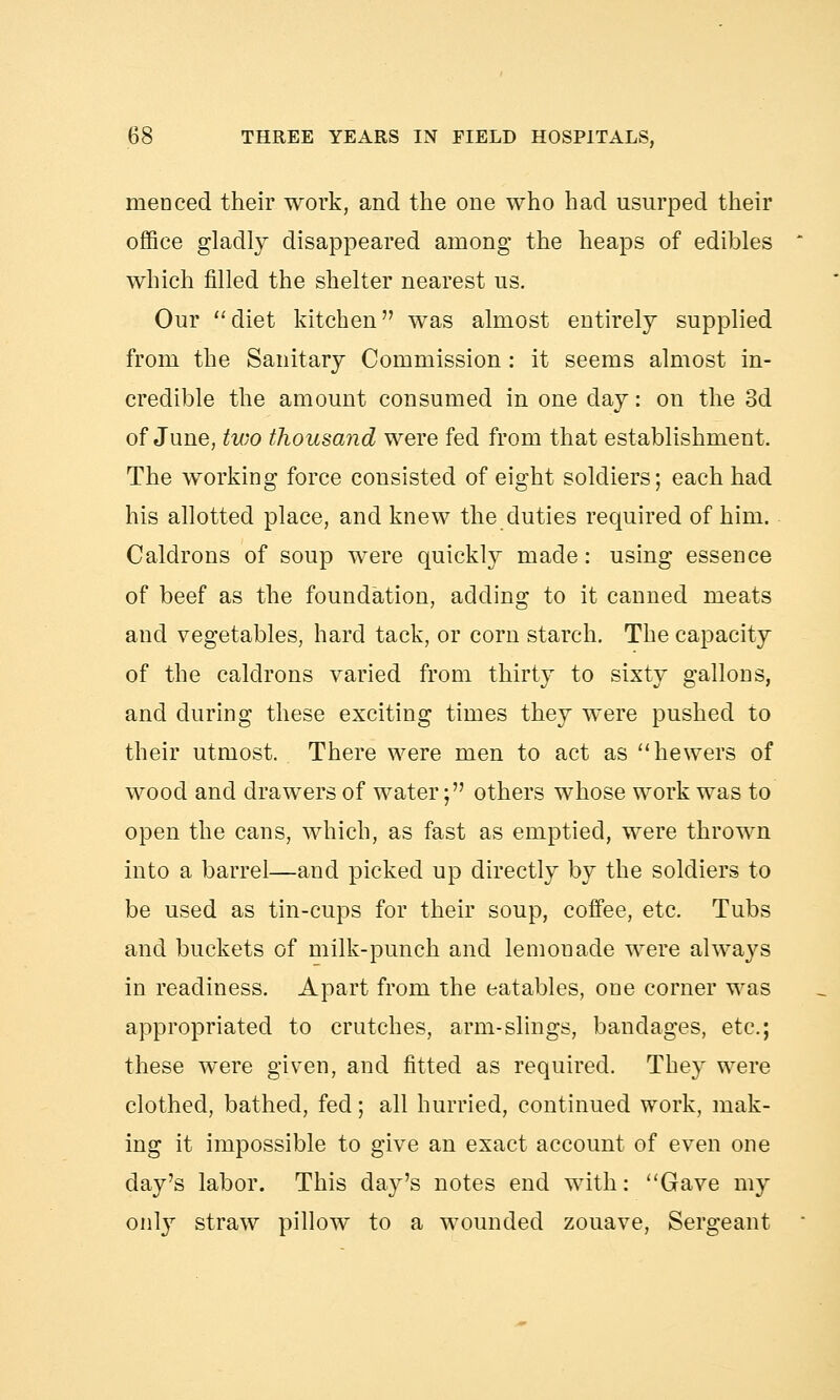 menced their work, and the one who had usurped their office gladly disappeared among the heaps of edibles which filled the shelter nearest us. Our diet kitchen was almost entirely supplied from the Sanitary Commission : it seems almost in- credible the amount consumed in one day: on the 3d of June, two thousand were fed from that establishment. The working force consisted of eight soldiers; each had his allotted place, and knew the duties required of him. Caldrons of soup were quickly made: using essence of beef as the foundation, adding to it canned meats and vegetables, hard tack, or corn starch. The capacity of the caldrons varied from thirty to sixty gallons, and during these exciting times they were pushed to their utmost. There were men to act as hewers of wood and drawers of water; others whose work was to open the cans, which, as fast as emptied, were thrown into a barrel—and picked up directly by the soldiers to be used as tin-cups for their soup, coffee, etc. Tubs and buckets of milk-punch and lemonade were always in readiness. Apart from the eatables, one corner was appropriated to crutches, arm-slings, bandages, etc.; these were given, and fitted as required. They were clothed, bathed, feci; all hurried, continued work, mak- ing it impossible to give an exact account of even one day's labor. This day's notes end with: Gave my only straw pillow to a wounded zouave, Sergeant