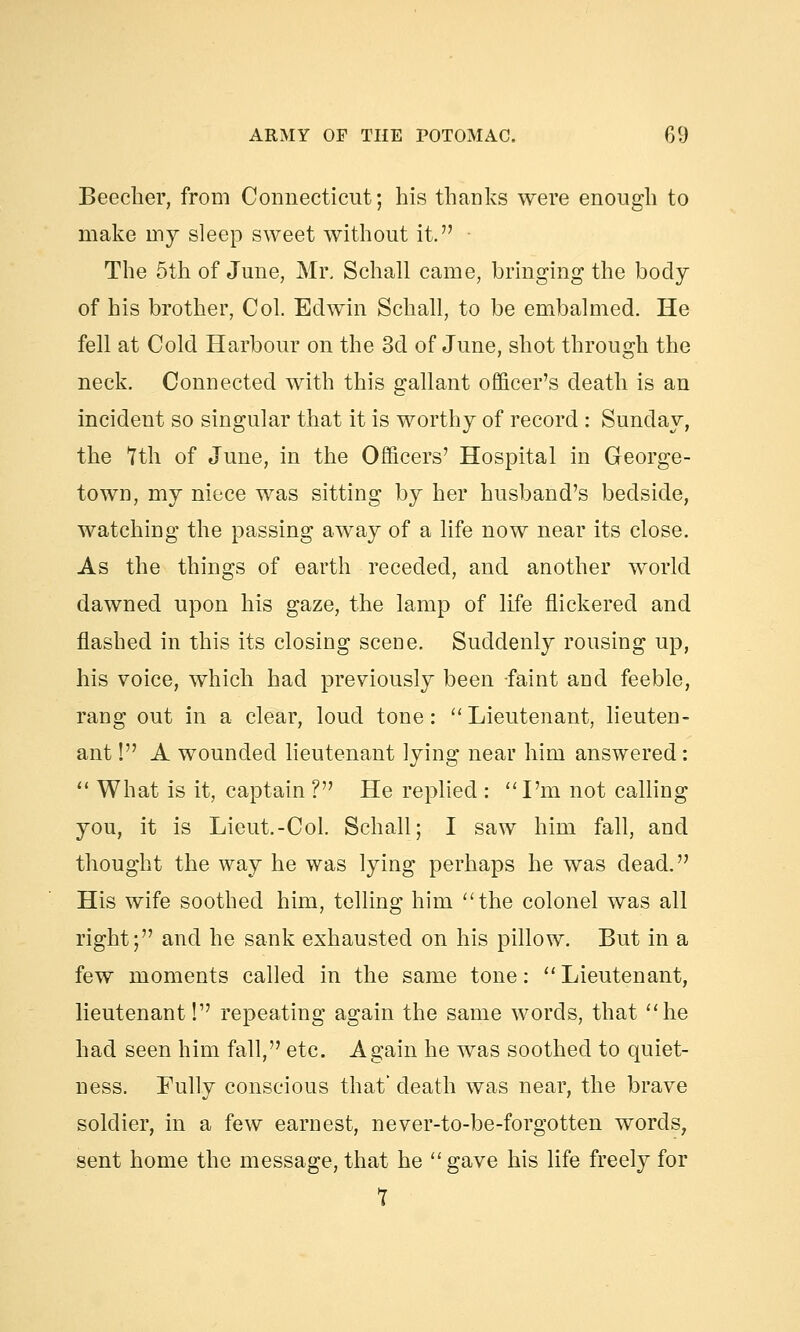 Beecher, from Connecticut; his thanks were enough to make my sleep sweet without it. The 5th of June, Mr. Schall came, bringing the body of his brother, Col. Edwin Schall, to be embalmed. He fell at Cold Harbour on the 3d of June, shot through the neck. Connected with this gallant officer's death is an incident so singular that it is worthy of record : Sunday, the Yth of June, in the Officers' Hospital in George- town, my niece was sitting by her husband's bedside, watching the passing away of a life now near its close. As the things of earth receded, and another world dawned upon his gaze, the lamp of life flickered and flashed in this its closing scene. Suddenly rousing up, his voice, which had previously been faint and feeble, rang out in a clear, loud tone:  Lieutenant, lieuten- ant ! A wounded lieutenant lying near him answered:  What is it, captain ? He replied : I'm not calling you, it is Lieut.-Col. Schall; I saw him fall, and thought the way he was lying perhaps he was dead. His wife soothed him, telling him the colonel was all right; and he sank exhausted on his pillow. But in a few moments called in the same tone:  Lieutenant, lieutenant! repeating again the same words, that he had seen him fall, etc. Again he was soothed to quiet- ness. Fully conscious that' death was near, the brave soldier, in a few earnest, never-to-be-forgotten words, sent home the message, that he gave his life freely for 7