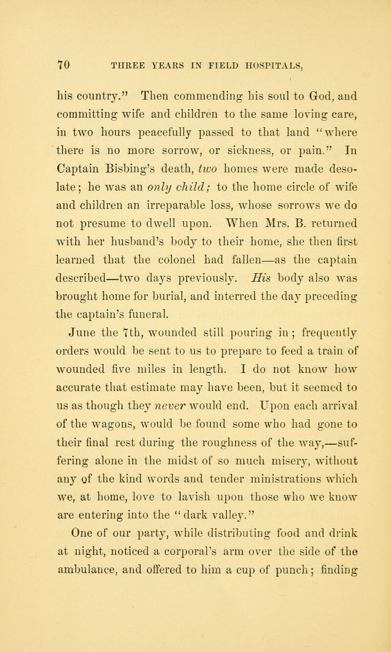 his country. Then commending his soul to God, and committing wife and children to the same loving care, in two hours peacefully passed to that land where there is no more sorrow, or sickness, or pain. In Captain Bisbing's death, two homes were made deso- late; he was an only child; to the home circle of wife and children an irreparable loss, whose sorrows we do not presume to dwell upon. When Mrs. B. returned with her husband's body to their home, she then first learned that the colonel had fallen—as the captain described—two days previously. His body also was brought home for burial, and interred the day preceding the captain's funeral. June the 7th, wounded still pouring in; frequently orders would be sent to us to prepare to feed a train of wounded five miles in length. I do not know how accurate that estimate may have been, but it seemed to us as though they never would end. Upon each arrival of the wagons, would be found some who had gone to their final rest during the roughness of the way,—suf- fering alone in the midst of so much misery, without any of the kind words and tender ministrations which we, at home, love to lavish upon those who we know are entering into the dark vallej^. One of our party, while distributing food and drink at night, noticed a corporal's arm over the side of the ambulance, and offered to him a cup of punch; finding