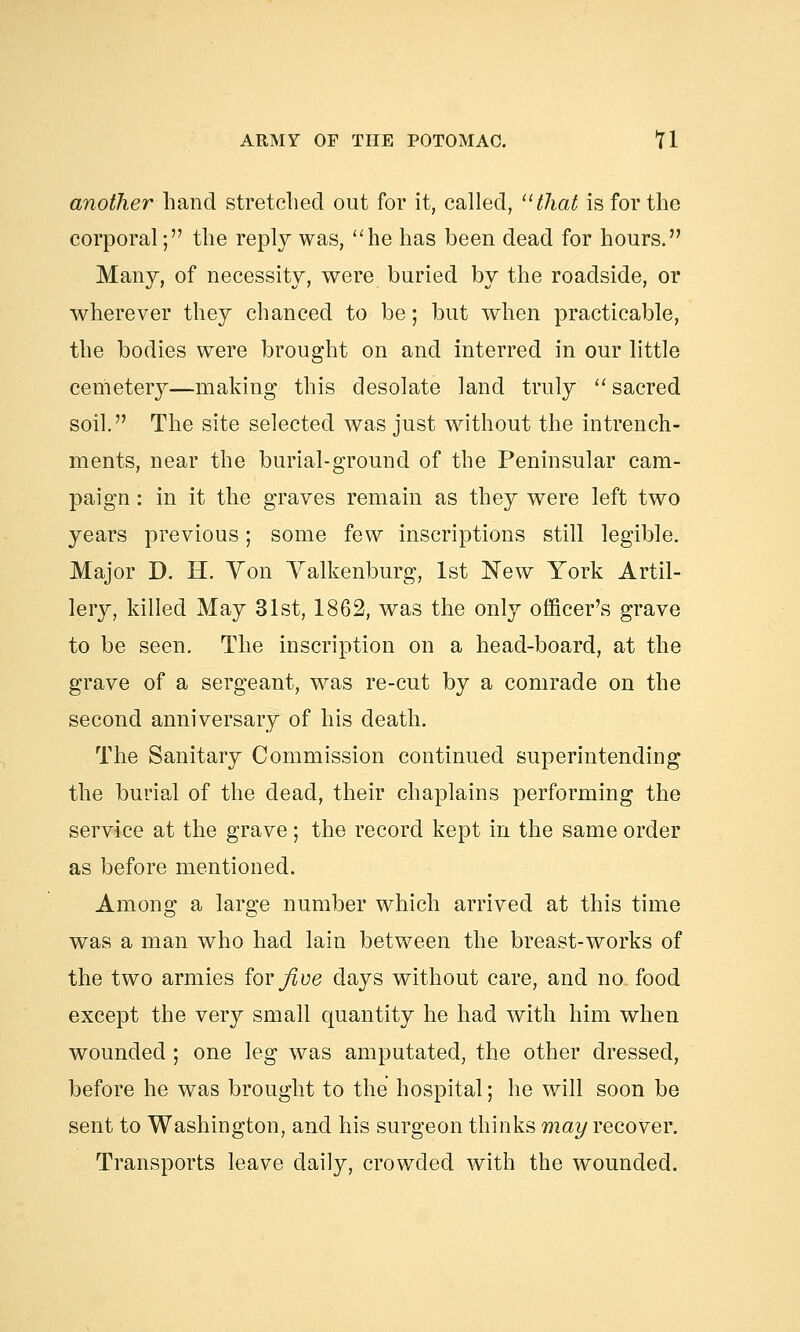 another hand stretched out for it, called, that is for the corporal; the reply was, he has been dead for hours. Many, of necessity, were buried by the roadside, or wherever they chanced to be; but when practicable, the bodies were brought on and interred in our little cemetery—making this desolate land truly  sacred soil. The site selected was just without the intrench- ments, near the burial-ground of the Peninsular cam- paign : in it the graves remain as they were left two years previous; some few inscriptions still legible. Major D. H. Yon Yalkenburg, 1st New York Artil- lery, killed May 31st, 1862, was the only officer's grave to be seen. The inscription on a head-board, at the grave of a sergeant, was re-cut by a comrade on the second anniversary of his death. The Sanitary Commission continued superintending the burial of the dead, their chaplains performing the service at the grave; the record kept in the same order as before mentioned. Among a large number which arrived at this time was a man who had lain between the breast-works of the two armies forj/jce days without care, and no food except the very small quantity he had with him when wounded ; one leg was amputated, the other dressed, before he was brought to the hospital; he will soon be sent to Washington, and his surgeon thinks may recover. Transports leave daily, crowded with the wounded.