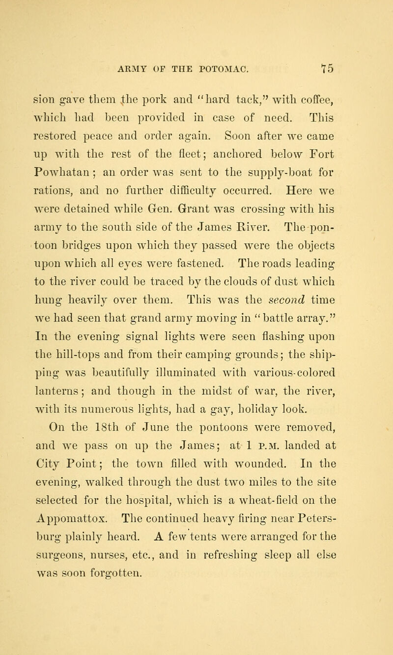 sion gave them $he pork and hard tack, with coffee, which had been provided in case of need. This restored peace and order again. Soon after we came up with the rest of the fleet; anchored below Fort Powhatan; an order was sent to the supply-boat for rations, and no further difficulty occurred. Here we were detained while Gen. Grant was crossing with his army to the south side of the James River. The pon- toon bridges upon which they passed were the objects upon which all eyes were fastened. The roads leading to the river could be traced by the clouds of dust which hung heavily over them. This was the second time we had seen that grand army moving in battle array. In the evening signal lights were seen flashing upon the hill-tops and from their camping grounds; the ship- ping was beautifully illuminated with various-colored lanterns; and though in the midst of war, the river, with its numerous lights, had a gay, holiday look. On the 18th of June the pontoons were removed, and we pass on up the James; at 1 p.m. landed at City Point; the town filled with wounded. In the evening, walked through the dust two miles to the site selected for the hospital, which is a wheat-field on the Appomattox. The continued heavy firing near Peters- burg plainly heard. A few tents were arranged for the surgeons, nurses, etc., and in refreshing sleep all else was soon forgotten.