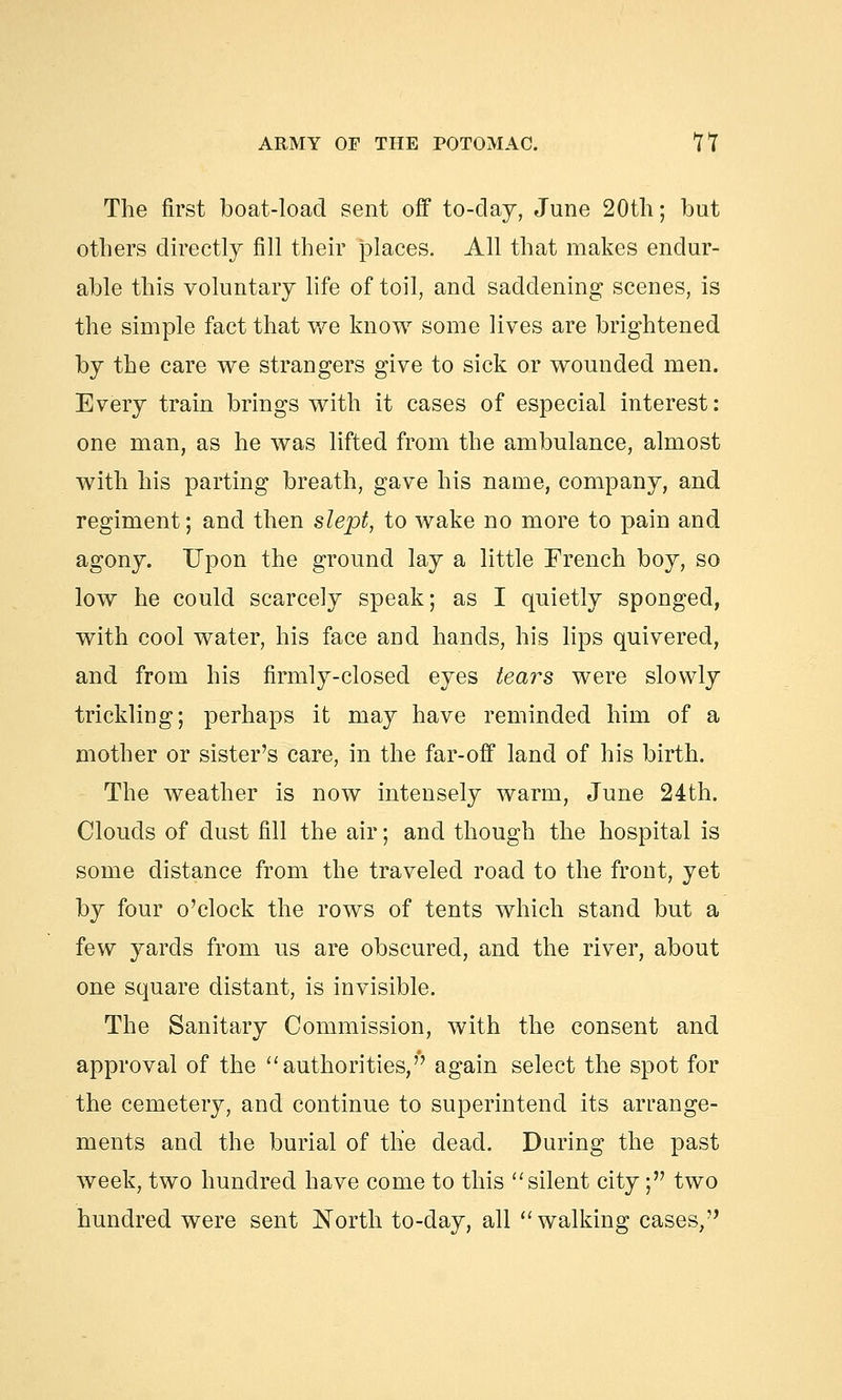 The first boat-load sent off to-clay, June 20th; but others directly fill their places. All that makes endur- able this voluntary life of toil, and saddening scenes, is the simple fact that we know some lives are brightened by the care we strangers give to sick or wounded men. Every train brings with it cases of especial interest: one man, as he was lifted from the ambulance, almost with his parting breath, gave his name, company, and regiment; and then slept, to wake no more to pain and agony. Upon the ground lay a little French boy, so low he could scarcely speak; as I quietly sponged, with cool water, his face and hands, his lips quivered, and from his firmly-closed eyes tears were slowly trickling; perhaps it may have reminded him of a mother or sister's care, in the far-off land of his birth. The weather is now intensely warm, June 24th. Clouds of dust fill the air; and though the hospital is some distance from the traveled road to the front, yet by four o'clock the rows of tents which stand but a few yards from us are obscured, and the river, about one square distant, is invisible. The Sanitary Commission, with the consent and approval of the authorities,'*' again select the spot for the cemetery, and continue to superintend its arrange- ments and the burial of the dead. During the past week, two hundred have come to this silent city; two hundred were sent North to-day, all walking cases,',