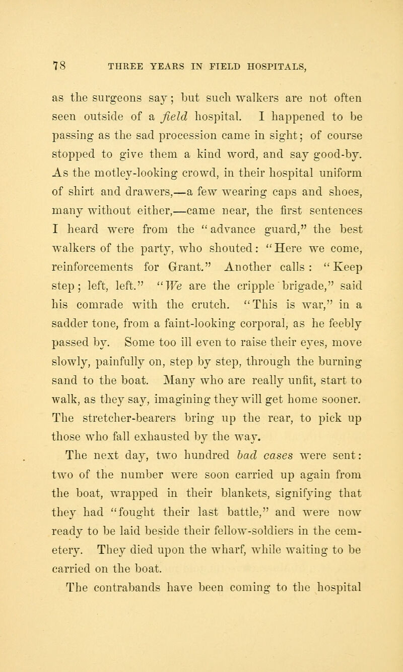 as the surgeons say; but sucli walkers are uot often seen outside of a field hospital. I happened to be passing as the sad procession came in sight; of course stopped to give them a kind word, and say good-by. As the motley-looking crowd, in their hospital uniform of shirt and drawers,—a few wearing caps and shoes, many without either,—came near, the first sentences I heard were from the  advance guard, the best walkers of the party, who shouted: Here we come, reinforcements for Grant. Another calls: Keep step; left, left. We are the cripple brigade, said his comrade with the crutch. This is war, in a sadder tone, from a faint-looking corporal, as he feebly passed by. Some too ill even to raise their eyes, move slowly, painfully on, step by step, through the burning sand to the boat. Many who are really unfit, start to walk, as they say, imagining they will get home sooner. The stretcher-bearers bring up the rear, to pick up those who fall exhausted by the way. The next day, two hundred bad cases were sent: two of the number were soon carried up again from the boat, wrapped in their blankets, signifying that they had fought their last battle, and were now ready to be laid beside their fellow-soldiers in the cem- etery. They died upon the wharf, while waiting to be carried on the boat. The contrabands have been coming to the hospital