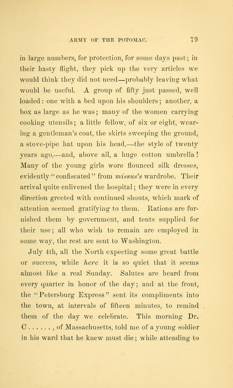 in large numbers, for protection, for some days past; in their hasty flight, they pick up the very articles we would think they did not need—probably leaving what would be useful. A group of fifty just passed, well loaded: one with a bed upon his shoulders; another, a box as large as he was; many of th& women carrying cooking utensils; a little fellow, of six or eight, wear- ing a gentleman's coat, the skirts sweeping the ground, a stove-pipe hat upon his head,—the style of twenty years ago,—and, above all, a huge cotton umbrella ! Many of the young girls wore flounced silk dresses, evidently  confiscated  from missus's wardrobe. Their arrival quite enlivened the hospital; they were in every direction greeted with continued shouts, which mark of attention seemed gratifying to them. Rations are fur- nished them by government, and tents supplied for their use; all who wish to remain are employed in some way, the rest are sent to Washington. July 4th, all the North expecting some great battle or success, while here it is so quiet that it seems almost like a real Sunday. Salutes are heard from every quarter in honor of the day; and at the front, the Petersburg Express sent its compliments into the town, at intervals of fifteen minutes, to remind them of the day we celebrate. This morning Dr. C , of Massachusetts, told me of a young soldier in his ward that he knew must die; while attending to