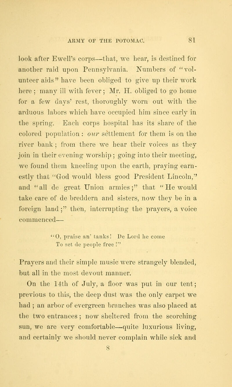 look after Ewell's corps—that, we hear, Is destined for another raid upon Pennsylvania. Numbers of vol- unteer aids have been obliged to give up their work here ; many ill with fever; Mr. H. obliged to go home for a few clays' rest, thoroughly worn out with the arduous labors which have occupied him since early in the spring. Each corps hospital has its share of the colored population : our settlement for them is on the river bank ; from there we hear their voices as they join in their evening worship ; going into their meeting, we found them kneeling upon the earth, praying earn- estly that God would bless good President Lincoln, and all de great Union armies; that  He would take care of de breddern and sisters, now they be in a foreign land; then, interrupting the prayers, a voice commenced— 0, praise an' tanks! De Lord he come To set de people free ! Prayers and their simple music were strangely blended, but all in the most devout manner. On the 14th of July, a floor was put in our tent; previous to this, the deep dust was the only carpet we had ; an arbor of evergreen branches was also placed at the two entrances ; now sheltered from the scorching sun, we are very comfortable—quite luxurious living, and certainly we should never complain while sick and