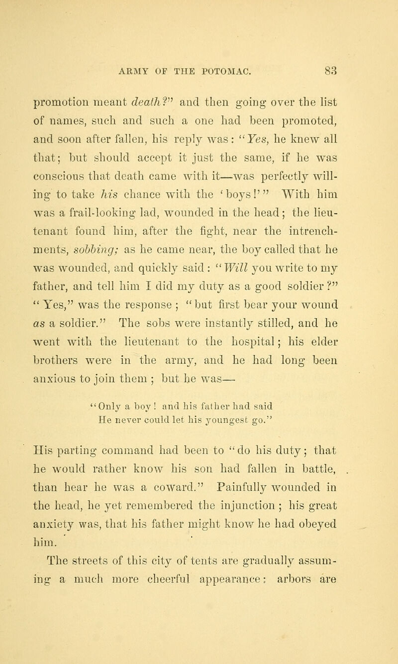 promotion meant death? and then going over the list of names, such and such a one had been promoted, and soon after fallen, his reply was: Yes, he knew all that; but should accept it just the same, if he was conscious that death came with it—was perfectly will- ing to take his chance with the 'boys!' With him was a frail-looking lad, wounded in the head; the lieu- tenant found him, after the fight, near the intrench- ments, sobbing; as he came near, the boy called that he was wounded, and quickly said :  Will you write to my father, and tell him I did my duty as a good soldier ?  Yes, was the response ; bat first bear your wound as a soldier. The sobs were instantly stilled, and he went with the lieutenant to the hospital; his elder brothers were in the army, and he had long been anxious to join them ; but he was— Only a boy ! and his father had said He never could let his youngest go. His parting command had been to do his duty; that he would rather know his son had fallen in battle, than hear he was a coward. Painfully wounded in the head, he yet remembered the injunction ; his great anxiety was, that his father might know he had obeyed him. The streets of this city of tents are gradually assum- ing a much more cheerful appearance: arbors are