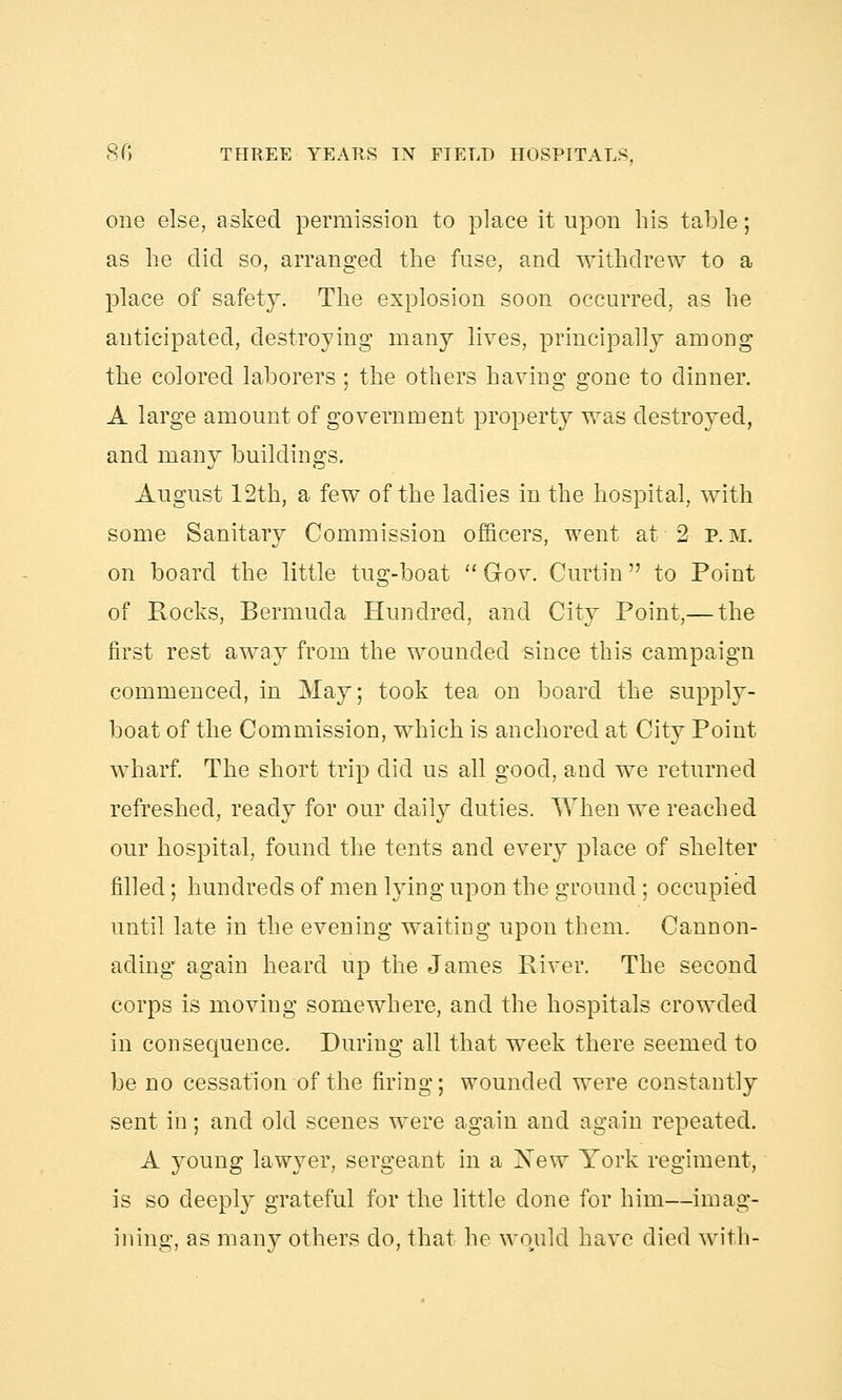 one else, asked permission to place it upon his table; as he did so, arranged the fuse, and withdrew to a place of safety. The explosion soon occurred, as he anticipated, destroying many lives, principally among the colored laborers ; the others having gone to dinner. A large amount of government property was destroyed, and many buildings. August 12th, a few of the ladies in the hospital, with some Sanitary Commission officers, went at 2 p. M. on board the little tug-boat  Gov. Curtin to Point of Rocks, Bermuda Hundred, and City Point,— the first rest away from the wounded since this campaign commenced, in May; took tea on board the supply- boat of the Commission, which is anchored at City Point wharf. The short trip did us all good, and we returned refreshed, ready for our daily duties. When we reached our hospital, found the tents and every place of shelter filled; hundreds of men lying upon the ground; occupied until late in the evening waiting upon them. Cannon- ading again heard up the James River. The second corps is moving somewhere, and the hospitals crowded in consequence. During all that week there seemed to be no cessation of the firing; wounded were constantly sent in; and old scenes were again and again repeated. A young lawyer, sergeant in a Xew York regiment, is so deeply grateful for the little done for him—imag- ining, as many others do, that he would have died with-