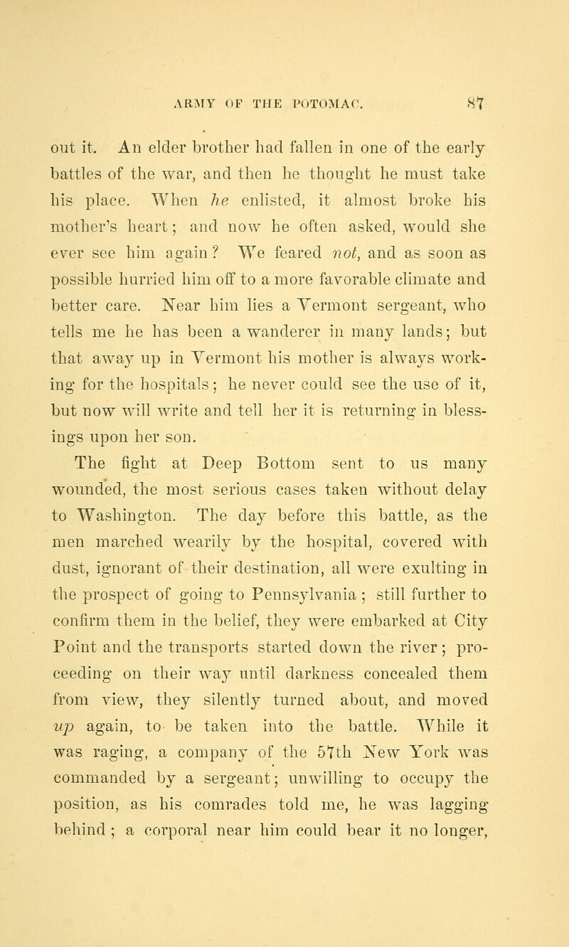 out it. An elder brother had fallen in one of the early- battles of the war, and then he thought he must take his place. When he enlisted, it almost broke his mother's heart; and now he often asked, would she ever see him again ? We feared not, and as soon as possible hurried him off to a more favorable climate and better care. Near him lies a Vermont sergeant, who tells me he has been a wanderer in many lands; but that away up in Vermont his mother is always work- ing for the hospitals; he never could see the use of it, but now will write and tell her it is returning in bless- ings upon her son. The fight at Deep Bottom sent to us many wounded, the most serious cases taken without delay to Washington. The day before this battle, as the men marched wearily by the hospital, covered with dust, ignorant of their destination, all were exulting in the prospect of going to Pennsylvania ; still further to confirm them in the belief, they were embarked at City Point and the transports started down the river; pro- ceeding on their way until darkness concealed them from view, they silently turned about, and moved up again, to be taken into the battle. While it was raging, a company of the 57th New York was commanded by a sergeant; unwilling to occupy the position, as his comrades told me, he was lagging behind ; a corporal near him could bear it no longer,