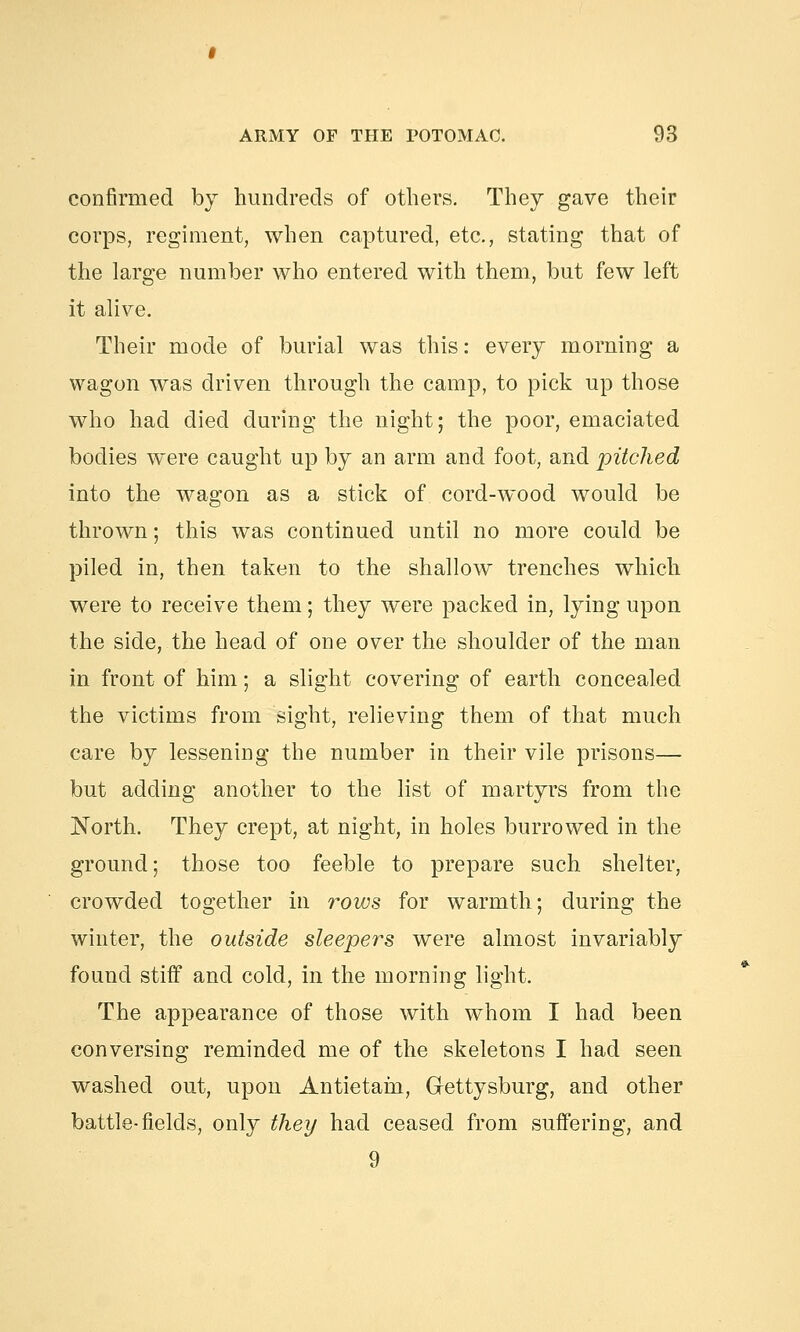 confirmed by hundreds of others. They gave their corps, regiment, when captured, etc., stating that of the large number who entered with them, but few left it alive. Their mode of burial was this: every morning a wagon was driven through the camp, to pick up those who had died during the night; the poor, emaciated bodies were caught up by an arm and foot, and pitched into the wagon as a stick of cord-wood would be thrown; this was continued until no more could be piled in, then taken to the shallow trenches which were to receive them; they were packed in, lying upon the side, the head of one over the shoulder of the man in front of him; a slight covering of earth concealed the victims from sight, relieving them of that much care by lessening the number in their vile prisons— but adding another to the list of martyrs from the North. They crept, at night, in holes burrowed in the ground; those too feeble to prepare such shelter, crowded together in rows for warmth; during the winter, the outside sleepers were almost invariably found stiff and cold, in the morning light. The appearance of those with whom I had been conversing reminded me of the skeletons I had seen washed out, upon Antietain, Gettysburg, and other battle-fields, only they had ceased from suffering, and 9