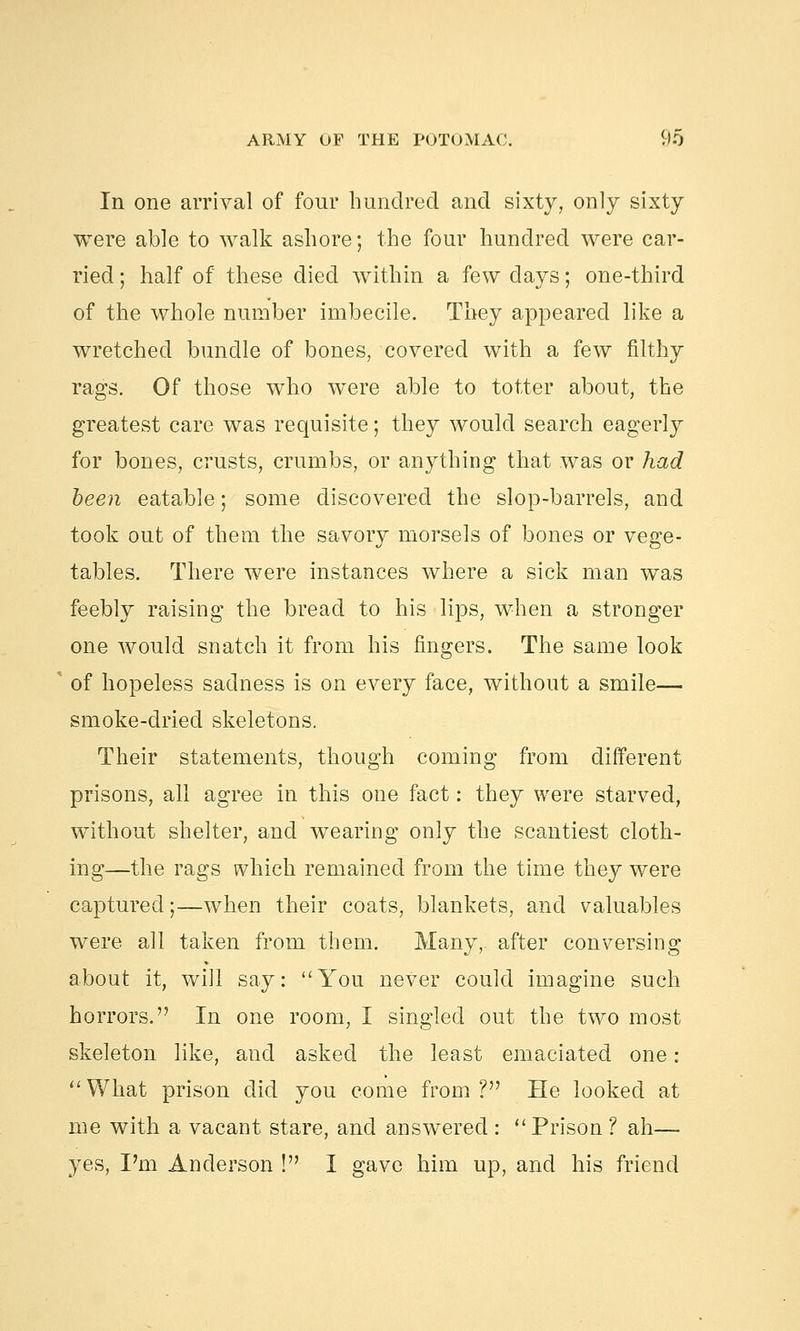 In one arrival of four hundred and sixty, only sixty were able to walk ashore; the four hundred were car- ried ; half of these died within a few days; one-third of the whole number imbecile. They appeared like a wretched bundle of bones, covered with a few filthy rags. Of those who were able to totter about, the greatest care was requisite; they would search eagerly for bones, crusts, crumbs, or anything that was or had been eatable; some discovered the slop-barrels, and took out of them the savory morsels of bones or vege- tables. There were instances where a sick man was feebly raising the bread to his lips, when a stronger one would snatch it from his fingers. The same look of hopeless sadness is on every face, without a smile— smoke-dried skeletons. Their statements, though coming from different prisons, all agree in this one fact: they were starved, without shelter, and wearing only the scantiest cloth- ing—the rags which remained from the time they were captured;—when their coats, blankets, and valuables were all taken from them. Many, after conversing about it, will say: You never could imagine such horrors. In one room, I singled out the two most skeleton like, and asked the least emaciated one : What prison did you come from? He looked at me with a vacant stare, and answered :  Prison ? ah— yes, I'm Anderson ! I gave him up, and his friend