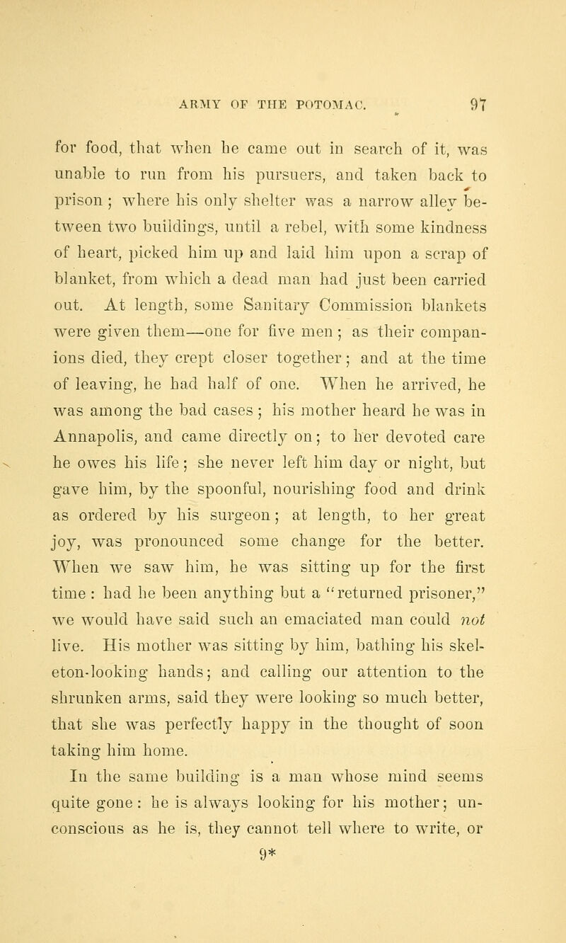 for food, that when he came out in search of it, was unable to run from his pursuers, and taken back to prison ; where his only shelter was a narrow alley be- tween two buildings, until a rebel, with some kindness of heart, picked him up and laid him upon a scrap of blanket, from which a dead man had just been carried out. At length, some Sanitary Commission blankets were given them—one for five men ; as their compan- ions died, they crept closer together; and at the time of leaving, he had half of one. When he arrived, he was among the bad cases ; his mother heard he was in Annapolis, and came directly on; to her devoted care he owes his life; she never left him day or night, but gave him, by the spoonful, nourishing food and drink as ordered by his surgeon; at length, to her great joy, was pronounced some change for the better. When we saw him, he was sitting up for the first time : had he been anything but a returned prisoner, we would have said such an emaciated man could not live. His mother was sitting by him, bathing his skel- eton-looking hands; and calling our attention to the shrunken arms, said they were looking so much better, that she was perfectly happy in the thought of soon taking him home. In the same building is a man whose mind seems quite gone: he is always looking for his mother; un- conscious as he is, they cannot tell where to write, or 9*