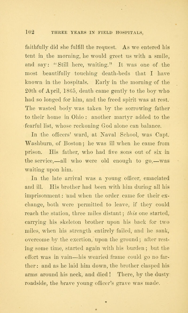 faithfully did she fulfill the request. As we entered his teut in the morning, he would greet us with a smile, and say: Still here, waiting. It was one of the most beautifully touching death-beds that I have known in the hospitals. Early in the morning of the 20th of April, 1865, death came gently to the boy who had so longed for him, and the freed spirit was at rest. The wasted body was taken by the sorrowing father to their home in Ohio : another martyr added to the fearful list, whose reckoning Grod alone can balance. In the officers' ward, at Naval School, was Capt. Washburn, of Boston; he was ill when he came from prison. His father, who had five sons out of six in the service,—all who were old enough to go,—was waiting upon him. In the late arrival was a young officer, emaciated and ill. His brother had been with him during all his imprisonment: and when the order came for their ex- change, both were permitted to leave, if they could reach the station, three miles distant; this one started, carrying his skeleton brother upon his back for two miles, when his strength entirely failed, and he sank, overcome by the exertion,'upon the ground; after rest- ing some time, started again with his burden; but the effort was in vain—his wearied frame could go no far- ther : and as he laid him down, the brother clasped his arms around his neck, and died! There, by the dusty roadside, the brave young officer's grave was made.