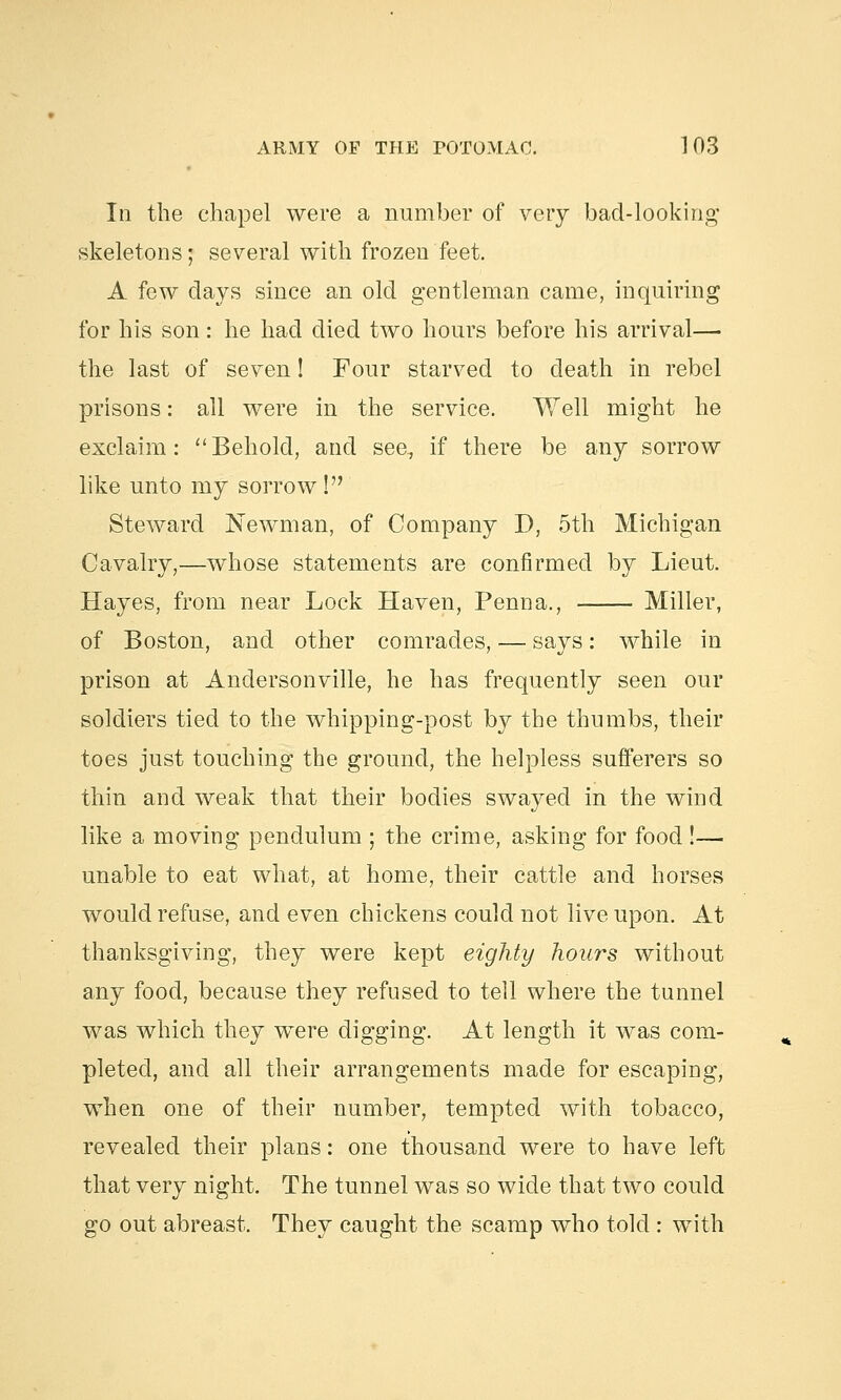 In the chapel were a number of very bad-looking skeletons; several with frozen feet. A few days since an old gentleman came, inquiring for his son: he had died two hours before his arrival— the last of seven! Four starved to death in rebel prisons: all were in the service. Well might he exclaim: Behold, and see, if there be any sorrow like unto my sorrow! Steward Newman, of Company I), 5th Michigan Cavalry,—whose statements are confirmed by Lieut. Hayes, from near Lock Haven, Penna., Miller, of Boston, and other comrades, — says: while in prison at Andersonville, he has frequently seen our soldiers tied to the whipping-post by the thumbs, their toes just touching the ground, the helpless sufferers so thin and weak that their bodies swayed in the wind like a moving pendulum ; the crime, asking for food !— unable to eat what, at home, their cattle and horses would refuse, and even chickens could not live upon. At thanksgiving, they were kept eighty hours without any food, because they refused to tell where the tunnel was which they were digging. At length it was com- pleted, and all their arrangements made for escaping, when one of their number, tempted with tobacco, revealed their plans: one thousand were to have left that very night. The tunnel was so wide that two could go out abreast. They caught the scamp who told : with