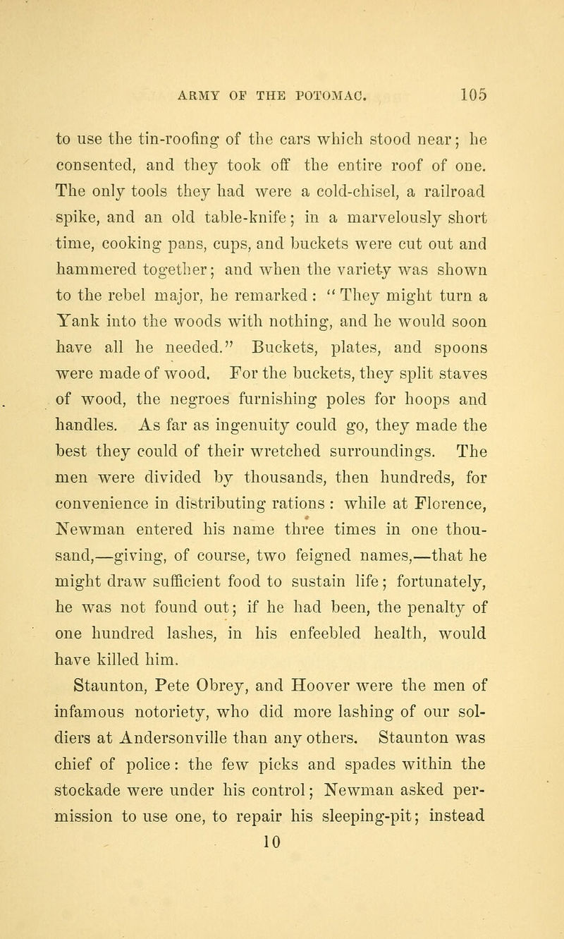 to use the tin-roofing of the cars which stood near; he consented, and they took off the entire roof of one. The only tools they had were a cold-chisel, a railroad spike, and an old table-knife; in a marvelously short time, cooking pans, cups, and buckets were cut out and hammered together; and when the variety was shown to the rebel major, he remarked :  They might turn a Yank into the woods with nothing, and he would soon have all he needed. Buckets, plates, and spoons were made of wood. For the buckets, they split staves of wood, the negroes furnishing poles for hoops and handles. As far as ingenuity could go, they made the best they could of their wretched surroundings. The men were divided by thousands, then hundreds, for convenience in distributing rations : while at Florence, Newman entered his name three times in one thou- sand,—giving, of course, two feigned names,—that he might draw sufficient food to sustain life; fortunately, he was not found out; if he had been, the penalty of one hundred lashes, in his enfeebled health, would have killed him. Staunton, Pete Obrey, and Hoover were the men of infamous notoriety, who did more lashing of our sol- diers at Andersonville than any others. Staunton was chief of police: the few picks and spades within the stockade were under his control; Newman asked per- mission to use one, to repair his sleeping-pit; instead 10