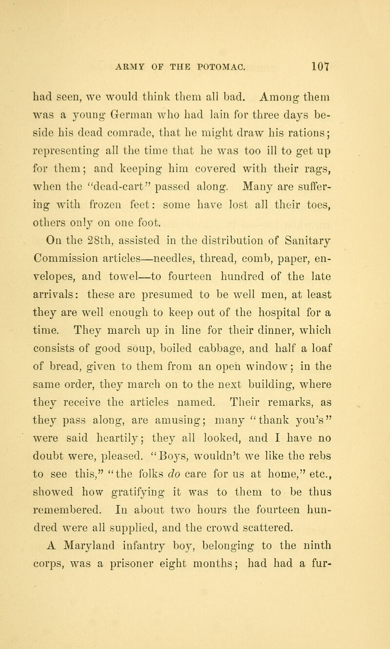 had seen, we would think them all bad. Among them was a young German who had lain for three days be- side his dead comrade, that he might draw his rations; representing all the time that he was too ill to get up for them; and keeping him covered with their rags, when the dead-cart passed along. Many are suffer- ing with frozen feet: some have lost all their toes, others only on one foot. On the 28th, assisted in the distribution of Sanitary Commission articles—needles, thread, comb, paper, en- velopes, and towel—to fourteen hundred of the late arrivals: these are presumed to be well men, at least they are well enough to keep out of the hospital for a time. They march up in line for their dinner, which consists of good soup, boiled cabbage, and half a loaf of bread, given to them from an open window; in the same order, they march on to the next building, where they receive the articles named. Their remarks, as they pass along, are amusing; many thank you's were said heartily; they all looked, and I have no doubt were, pleased. Boys, wouldn't we like the rebs to see this, the folks do care for us at home, etc., showed how gratifying it was to them to be thus remembered. In about two hours the fourteen hun- dred were all supplied, and the crowd scattered. A Maryland infantry boy, belonging to the ninth corps, was a prisoner eight months; had had a fur-