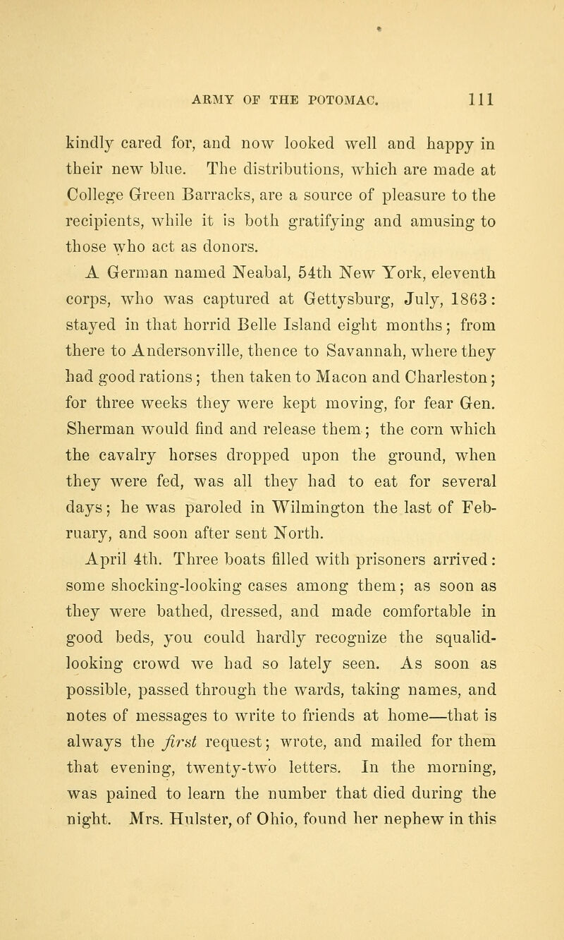 kindly cared for, and now looked well and happy in their new blue. The distributions, which are made at College Green Barracks, are a source of pleasure to the recipients, while it is both gratifying and amusing to those who act as donors. A German named Neabal, 54th New York, eleventh corps, who was captured at Gettysburg, July, 1863: stayed in that horrid Belle Island eight months; from there to Andersonville, thence to Savannah, where they had good rations; then taken to Macon and Charleston; for three weeks they were kept moving, for fear Gen. Sherman would find and release them; the corn which the cavalry horses dropped upon the ground, when they were fed, was all they had to eat for several days; he was paroled in Wilmington the last of Feb- ruary, and soon after sent North. April 4th. Three boats filled with prisoners arrived : some shocking-looking cases among them; as soon as they were bathed, dressed, and made comfortable in good beds, you could hardly recognize the squalid- looking crowd we had so lately seen. As soon as possible, passed through the wards, taking names, and notes of messages to write to friends at home—that is always the first request; wrote, and mailed for them that evening, twenty-two letters. In the morning, was pained to learn the number that died during the night. Mrs. Hulster, of Ohio, found her nephew in this