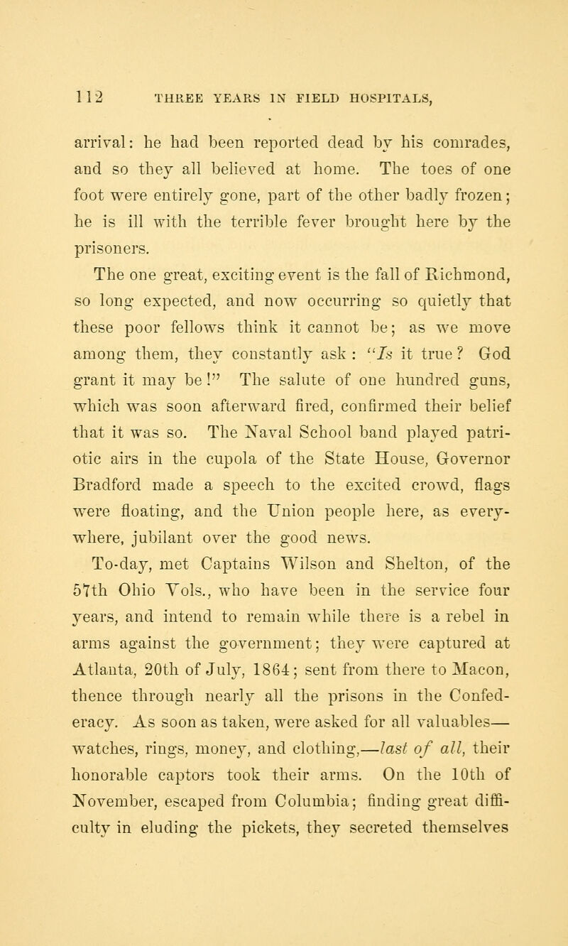 arrival: he had been reported dead by his comrades, and so they all believed at home. The toes of one foot were entirely gone, part of the other badly frozen; he is ill with the terrible fever brought here by the prisoners. The one great, exciting event is the fall of Richmond, so long expected, and now occurring so quietly that these poor fellows think it cannot be; as we move among them, they constantly ask : Is it true ? God grant it may be! The salute of one hundred guns, which was soon afterward fired, confirmed their belief that it was so. The Naval School band played patri- otic airs in the cupola of the State House, Governor Bradford made a speech to the excited crowd, flags were floating, and the Union people here, as every- where, jubilant over the good news. To-day, met Captains Wilson and Shelton, of the 5Tth Ohio Yols., who have been in the service four years, and intend to remain while there is a rebel in arms against the government; they were captured at Atlanta, 20th of July, 1864; sent from there to Macon, thence through nearly all the prisons in the Confed- eracy. As soon as taken, were asked for all valuables— watches, rings, money, and clothing,—last of all, their honorable captors took their arms. On the 10th of November, escaped from Columbia; finding great diffi- culty in eluding the pickets, they secreted themselves